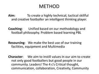 METHOD
Aim: To create a highly technical, tactical skillful
and creative footballer an intelligent thinking player.
Coaching: Unified based on our methodology and
football philosophy. Problem based learning PBL
Resourcing: We make the best use of our training
facilities, equipment and Multimedia
Character: We aim to instill values in our aim to create
not only good footballers but good people in our
community. Leaders! The 4 c’s Critical thought,
communication, collaboration, Creativity, Community
 