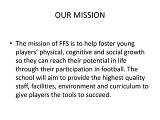 OUR MISSION
• The mission of FFS is to help foster young
players’ physical, cognitive and social growth
so they can reach their potential in life
through their participation in football. The
school will aim to provide the highest quality
staff, facilities, environment and curriculum to
give players the tools to succeed.
 