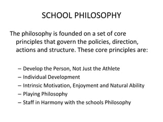 SCHOOL PHILOSOPHY
The philosophy is founded on a set of core
principles that govern the policies, direction,
actions and structure. These core principles are:
– Develop the Person, Not Just the Athlete
– Individual Development
– Intrinsic Motivation, Enjoyment and Natural Ability
– Playing Philosophy
– Staff in Harmony with the schools Philosophy
 