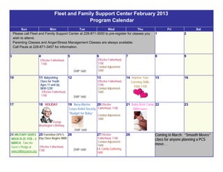 Fleet and Family Support Center February 2013
                                                     Program Calendar
           Sun                     Mon                        Tue                  Wed                      Thu                Fri             Sat
     Please call Fleet and Family Support Center at 228-871-3000 to pre-register for classes you                         1               2
     wish to attend.
     Parenting Classes and Anger/Stress Management Classes are always available:
     Call Paula at 228-871-3457 for information.

3                        4                           5                    6                        7                     8               9
                           Effective Fatherhood,                           Effective Fatherhood,
                           1100                                            1100
                                                                           Combat Adjustment
                                                          DVIP 1600        1600

10                       11 Babysitting              12                   13                       14 Improve Your       15              16
                           Class for Youth                                 Effective Fatherhood,     Listening Skills,
                           Ages 11 and Up,                                 1100
                                                                                                        1000-1100
                           0830-1230                                       Combat Adjustment
                             Effective Fatherhood,                         1600
                            1100                          DVIP 1600

17                       18 HOLIDAY                  19 Navy-Marine       20 Effective             21 Baby Boot Camp 22                  23
                                                     Corps Relief Society Fatherhood, 1100             0800-noon
                                                     “Budget for Baby”
                                                                           Combat Adjustment
                                                                           1600
                                    George
                         Washington’s Birthday
                                                          DVIP 1600
24 MILITARY SAVES 25 Transition GPS 5-               26                   27 Effective             28                    Coming in March: “Smooth Moves”
    WEEK IS 25 FEB – 2 Day Class Begins 0800                               Fatherhood, 1100                              class for anyone planning a PCS
    MARCH. Take the                                                        Combat Adjustment
                                                                           1600                                          move. . .
    Saver’s Pledge at      Effective Fatherhood,
                          1100                            DVIP 1600       I.A. Family Gathering,
    www.militarysaves.org                                                 1600

 
 