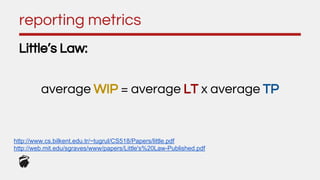 reporting metrics
Little’s Law:
average WIP = average LT x average TP
http://www.cs.bilkent.edu.tr/~tugrul/CS518/Papers/little.pdf
http://web.mit.edu/sgraves/www/papers/Little's%20Law-Published.pdf
 