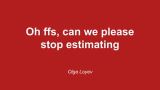 Oh ffs, can we please
stop estimating
Olga Loyev
 
