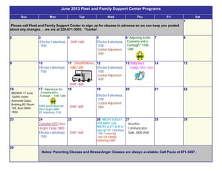 June 2013 Fleet and Family Support Center Programs
Sun Mon Tue Wed Thu Fri Sat
Please call Fleet and Family Support Center to sign up for classes in advance so we can keep you posted
about any changes. . .we are at 228-871-3000. Thanks!
1
2 3
Effective Fatherhood,
1100
4
DVIP 1600
5
Effective Fatherhood,
1100
Combat Adjustment
1600
6 “Adjusting to the
Economy and a
Furlough,” 1100-
1200
7 8
9 10
Effective Fatherhood,
1100
11 Smooth Moves,
1000-1200
DVIP 1600
12
Effective Fatherhood,
1100
Combat Adjustment
1600
13 Baby Boot
Camp, 0800- noon
14 15
16
BEGINS 17 June:
SAPR Victim
Advocate Class,
Building 60, Room
105, from 0800-
1630.
17 “Adjusting to the
Economy and a
Furlough,” 1100- 1200
SAPR Victim Advocate
Class Begins 0800
Eff. Fatherhood, 1100
18
DVIP 1600
19
Effective Fatherhood,
1100
Combat Adjustment
1600
20 21 22
23 24
Transition GPS Class
Begins Today, 0800
Effective Fatherhood,
1100
25
DVIP 1600
26 NMCRS BUDGET
FOR BABY, Call
NMCRS at 871-2610 to
sign up! Eff. Fatherhood,
1100; Combat Adj.
1600; I.A. Family
Gathering 1600
27
Assertive
Communication
Skills, 0800-0900
28 29
30
Notes: Parenting Classes and Stress/Anger Classes are always available; Call Paula at 871-3457.
 