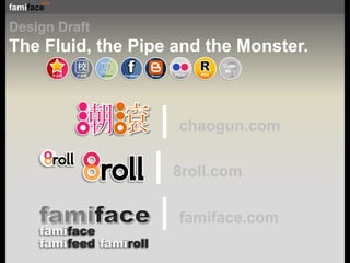 Design Draft The Fluid, the Pipe and the Monster. ? ClassMe ! 开心网 R 潮滾|chaogun.com Blogger 豆 douban f |8roll.com Facebook 校 Flickr RSS 校內网 famiface|famiface.com famiface famifeed famiroll 