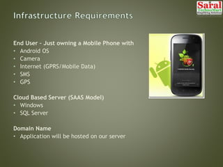End User – Just owning a Mobile Phone with
• Android OS
• Camera
• Internet (GPRS/Mobile Data)
• SMS
• GPS
Cloud Based Server (SAAS Model)
• Windows
• SQL Server
Domain Name
• Application will be hosted on our server
 