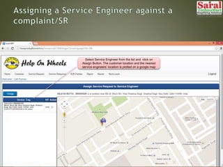 Select Service Engineer from the list and click on
Assign Button. The customer location and the nearest
service engineers’ location is plotted on a google map
 
