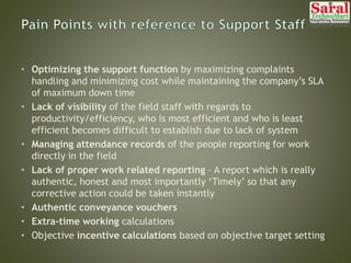 • Optimizing the support function by maximizing complaints
handling and minimizing cost while maintaining the company’s SLA
of maximum down time
• Lack of visibility of the field staff with regards to
productivity/efficiency, who is most efficient and who is least
efficient becomes difficult to establish due to lack of system
• Managing attendance records of the people reporting for work
directly in the field
• Lack of proper work related reporting – A report which is really
authentic, honest and most importantly ‘Timely’ so that any
corrective action could be taken instantly
• Authentic conveyance vouchers
• Extra-time working calculations
• Objective incentive calculations based on objective target setting
 