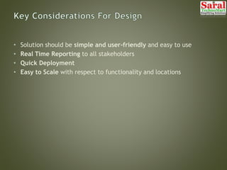 • Solution should be simple and user-friendly and easy to use
• Real Time Reporting to all stakeholders
• Quick Deployment
• Easy to Scale with respect to functionality and locations
 