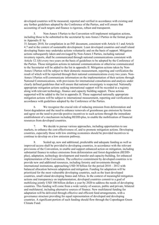 developed countries will be measured, reported and verified in accordance with existing and
any further guidelines adopted by the Conference of the Parties, and will ensure that
accounting of such targets and finance is rigorous, robust and transparent.
         5.      Non-Annex I Parties to the Convention will implement mitigation actions,
including those to be submitted to the secretariat by non-Annex I Parties in the format given
in Appendix II by
31 January 2010, for compilation in an INF document, consistent with Article 4.1 and Article
4.7 and in the context of sustainable development. Least developed countries and small island
developing States may undertake actions voluntarily and on the basis of support. Mitigation
actions subsequently taken and envisaged by Non-Annex I Parties, including national
inventory reports, shall be communicated through national communications consistent with
Article 12.1(b) every two years on the basis of guidelines to be adopted by the Conference of
the Parties. Those mitigation actions in national communications or otherwise communicated
to the Secretariat will be added to the list in appendix II. Mitigation actions taken by Non-
Annex I Parties will be subject to their domestic measurement, reporting and verification the
result of which will be reported through their national communications every two years. Non-
Annex I Parties will communicate information on the implementation of their actions through
National Communications, with provisions for international consultations and analysis under
clearly defined guidelines that will ensure that national sovereignty is respected. Nationally
appropriate mitigation actions seeking international support will be recorded in a registry
along with relevant technology, finance and capacity building support. Those actions
supported will be added to the list in appendix II. These supported nationally appropriate
mitigation actions will be subject to international measurement, reporting and verification in
accordance with guidelines adopted by the Conference of the Parties.
         6.      We recognize the crucial role of reducing emission from deforestation and
forest degradation and the need to enhance removals of greenhouse gas emission by forests
and agree on the need to provide positive incentives to such actions through the immediate
establishment of a mechanism including REDD-plus, to enable the mobilization of financial
resources from developed countries.
        7.       We decide to pursue various approaches, including opportunities to use
markets, to enhance the cost-effectiveness of, and to promote mitigation actions. Developing
countries, especially those with low emitting economies should be provided incentives to
continue to develop on a low emission pathway.
         8.       Scaled up, new and additional, predictable and adequate funding as well as
improved access shall be provided to developing countries, in accordance with the relevant
provisions of the Convention, to enable and support enhanced action on mitigation, including
substantial finance to reduce emissions from deforestation and forest degradation (REDD-
plus), adaptation, technology development and transfer and capacity-building, for enhanced
implementation of the Convention. The collective commitment by developed countries is to
provide new and additional resources, including forestry and investments through
international institutions, approaching USD 30 billion for the period 2010 – 2012 with
balanced allocation between adaptation and mitigation. Funding for adaptation will be
prioritized for the most vulnerable developing countries, such as the least developed
countries, small island developing States and Africa. In the context of meaningful mitigation
actions and transparency on implementation, developed countries commit to a goal of
mobilizing jointly USD 100 billion dollars a year by 2020 to address the needs of developing
countries. This funding will come from a wide variety of sources, public and private, bilateral
and multilateral, including alternative sources of finance. New multilateral funding for
adaptation will be delivered through effective and efficient fund arrangements, with a
governance structure providing for equal representation of developed and developing
countries. A significant portion of such funding should flow through the Copenhagen Green
Climate Fund.
 