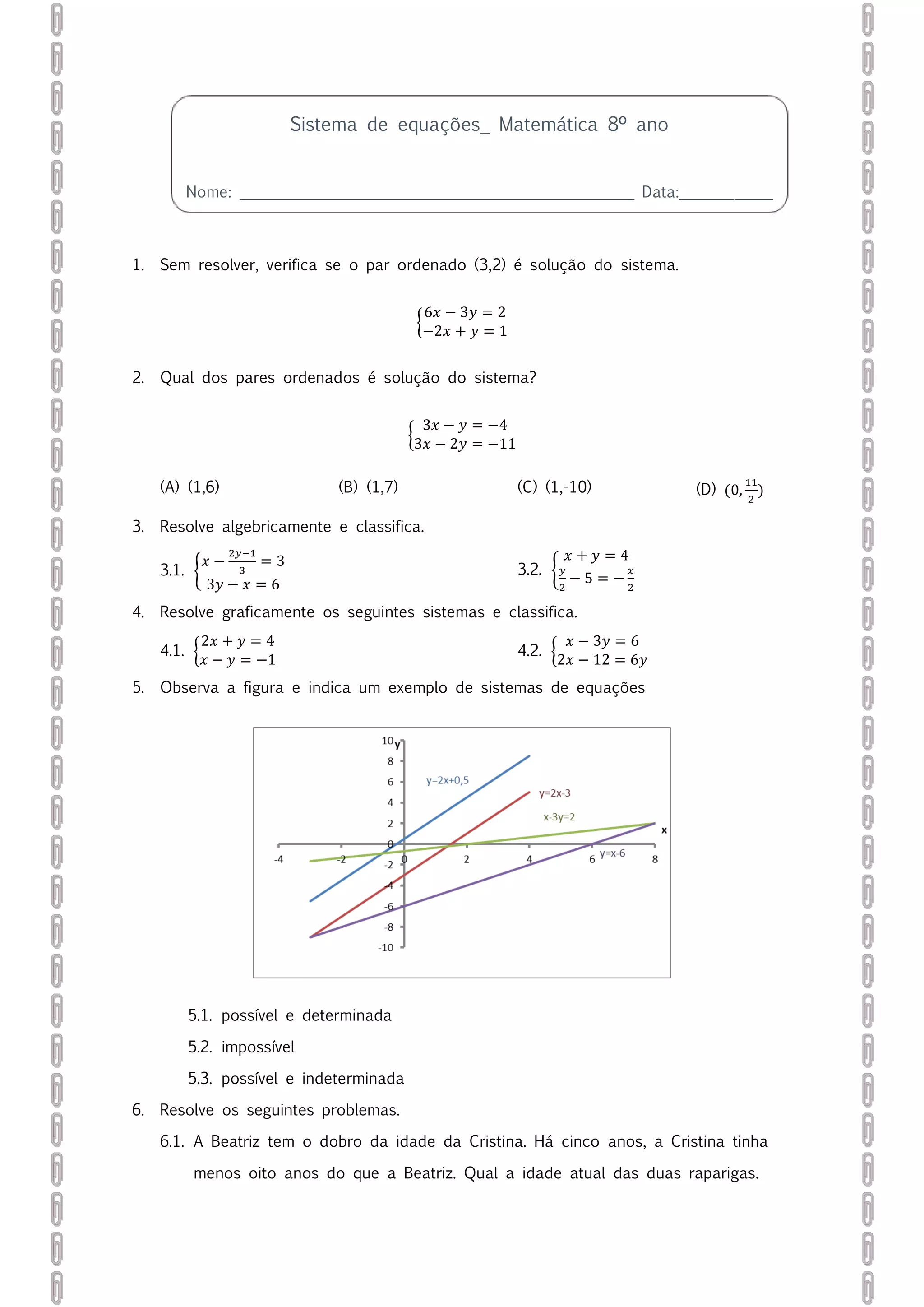 1. Sem resolver, verifica se o par ordenado (3,2) é solução do sistema.
{
6𝑥 − 3𝑦 = 2
−2𝑥 + 𝑦 = 1
2. Qual dos pares ordenados é solução do sistema?
{
3𝑥 − 𝑦 = −4
3𝑥 − 2𝑦 = −11
(A) (1,6) (B) (1,7) (C) (1,-10) (D) (0,
11
2
)
3. Resolve algebricamente e classifica.
3.1. {
𝑥 −
2𝑦−1
3
= 3
3𝑦 − 𝑥 = 6
3.2. {
𝑥 + 𝑦 = 4
𝑦
2
− 5 = −
𝑥
2
4. Resolve graficamente os seguintes sistemas e classifica.
4.1. {
2𝑥 + 𝑦 = 4
𝑥 − 𝑦 = −1
4.2. {
𝑥 − 3𝑦 = 6
2𝑥 − 12 = 6𝑦
5. Observa a figura e indica um exemplo de sistemas de equações
5.1. possível e determinada
5.2. impossível
5.3. possível e indeterminada
6. Resolve os seguintes problemas.
6.1. A Beatriz tem o dobro da idade da Cristina. Há cinco anos, a Cristina tinha
menos oito anos do que a Beatriz. Qual a idade atual das duas raparigas.
Sistema de equações_ Matemática 8º ano
Nome: ___________________________________________________ Data:____________