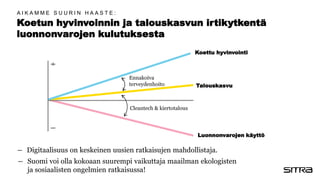 Koetun hyvinvoinnin ja talouskasvun irtikytkentä
luonnonvarojen kulutuksesta
Koettu hyvinvointi
Talouskasvu
Luonnonvarojen käyttö
― Digitaalisuus on keskeinen uusien ratkaisujen mahdollistaja.
― Suomi voi olla kokoaan suurempi vaikuttaja maailman ekologisten
ja sosiaalisten ongelmien ratkaisussa!
A I K A M M E S U U R I N H A A S T E :
Ennakoiva
terveydenhoito
Cleantech & kiertotalous
 