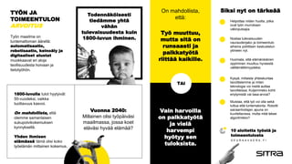 1800-luvulla tulot hyytyivät
50-vuodeksi, vaikka
tuottavuus kasvoi.
On mahdollista, että
olemme samanlaisen
sukupolvikokemuksen
kynnyksellä.
Yhden ihmisen
elämässä tämä olisi koko
työelämän mittainen kokemus.
Todennäköisesti
tiedämme yhtä
vähän
tulevaisuudesta kuin
1800-luvun ihminen.
TYÖN JA
TOIMEENTULON
ARVOITUS
Työn maailma on
tuntemattoman äärellä:
automatisaatio,
robotisaatio, keinoäly ja
digitaaliset alustat
muokkaavat eri aloja
teollisuudesta hoivaan ja
tietotyöhön.
Työ muuttuu,
mutta sitä on
runsaasti ja
palkkatyötä
riittää kaikille.
TAI
Siksi nyt on tärkeää
Helpottaa niiden huolta, jotka
ovat työn murroksen
väliinputoajia.
10 aloitetta työstä ja
toimeentulosta
S E U R A A V A E R A . F I
Vuonna 2040:
Millainen olisi työpäiväsi
maailmassa, jossa koet
eläväsi hyvää elämää?
On mahdollista,
että:
Vain harvoilla
on palkkatyötä
ja vielä
harvempi
hyötyy sen
tuloksista.
Nostaa tulevaisuuden
vauraudenjako ja toimeentulo
aiheina poliittisen keskustelun
ytimeen nyt.
Huomata, että elämänikäinen
oppiminen muuttuu hyveestä
välttämättömyydeksi.
Kysyä, millaista yhteiskuntaa
tavoittelemme ja miten
teknologia voi meitä auttaa
tavoitteissa. Kuljemmeko kohti
eriytymistä vai tasa-arvoa?
Muistaa, että työ voi olla sekä
tuttua että tuntematonta. Robotti
sairaanhoitajan apuna on
kuviteltavissa, mutta mitä tekee
algoritmikko?
 