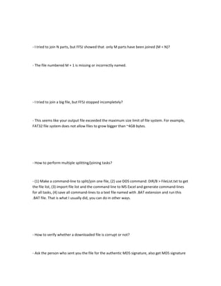 - I tried to join N parts, but FFSJ showed that only M parts have been joined (M < N)?



- The file numbered M + 1 is missing or incorrectly named.




- I tried to join a big file, but FFSJ stopped incompletely?



- This seems like your output file exceeded the maximum size limit of file system. For example,
FAT32 file system does not allow files to grow bigger than ~4GB bytes.




- How to perform multiple splitting/joining tasks?



- (1) Make a command-line to split/join one file, (2) use DOS command: DIR/B > FileList.txt to get
the file list, (3) import file list and the command line to MS Excel and generate command-lines
for all tasks, (4) save all command-lines to a text file named with .BAT extension and run this
.BAT file. That is what I usually did, you can do in other ways.




- How to verify whether a downloaded file is corrupt or not?



- Ask the person who sent you the file for the authentic MD5 signature, also get MD5 signature
 