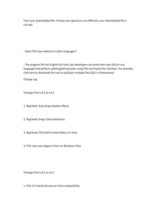 from your downloaded file. If these two signatures are different, your downloaded file is
corrupt.




- Does FFSJ have editions in other languages?



- The program file has English GUI only, but developers can write their own GUI (in any
language) and perform splitting/joining tasks using FFSJ command-line interface. For example,
click here to download the tool to split/join multiple files (GUI in Vietnamese)

Change Log.



Changes from v3.2 to v3.3



1. Bug fixed: Auto drop shadow effects



2. Bug fixed: Drag n Drop behaviors



3. Bug fixed: FFSJ Shell Context Menu on Vista



4. FFSJ now uses Segoe UI font on Windows Vista




Changes from v3.1 to v3.2



1. FFSJ 3.2 mainly focuses on Vista compatibility.
 