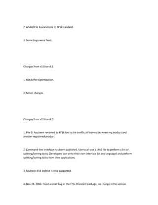 2. Added File Associations to FFSJ standard.



3. Some bugs were fixed.




Changes from v3.0 to v3.1



1. I/O Buffer Optimization.



2. Minor changes.




Changes from v2.9 to v3.0



1. File-SJ has been renamed to FFSJ due to the conflict of names between my product and
another registered product.



2. Command-line interface has been published. Users can use a .BAT file to perform a list of
splitting/joining tasks. Developers can write their own interface (in any language) and perform
splitting/joining tasks from their applications.



3. Multiple-disk archive is now supported.



4. Nov 28, 2006: Fixed a small bug in the FFSJ-Standard package, no change in file version.
 