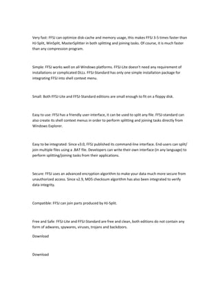 Very fast: FFSJ can optimize disk-cache and memory usage, this makes FFSJ 3-5 times faster than
HJ-Split, WinSplit, MasterSplitter in both splitting and joining tasks. Of course, it is much faster
than any compression program.



Simple: FFSJ works well on all Windows platforms. FFSJ-Lite doesn't need any requirement of
installations or complicated DLLs. FFSJ-Standard has only one simple installation package for
integrating FFSJ into shell context menu.



Small: Both FFSJ-Lite and FFSJ-Standard editions are small enough to fit on a floppy disk.



Easy to use: FFSJ has a friendly user-interface, it can be used to split any file. FFSJ-standard can
also create its shell context menus in order to perform splitting and joining tasks directly from
Windows Explorer.



Easy to be integrated: Since v3.0, FFSJ published its command-line interface. End-users can split/
join multiple files using a .BAT file. Developers can write their own interface (in any language) to
perform splitting/joining tasks from their applications.



Secure: FFSJ uses an advanced encryption algorithm to make your data much more secure from
unauthorized access. Since v2.9, MD5 checksum algorithm has also been integrated to verify
data integrity.



Compatible: FFSJ can join parts produced by HJ-Split.



Free and Safe: FFSJ-Lite and FFSJ-Standard are free and clean, both editions do not contain any
form of adwares, spywares, viruses, trojans and backdoors.

Download



Download
 