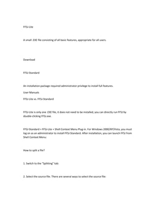 FFSJ-Lite



A small .EXE file consisting of all basic features, appropriate for all users.




Download



FFSJ-Standard



An installation package required administrator privilege to install full features.

User Manuals

FFSJ-Lite vs. FFSJ-Standard



FFSJ-Lite is only one .EXE file, it does not need to be installed, you can directly run FFSJ by
double-clicking FFSJ.exe.



FFSJ-Standard = FFSJ-Lite + Shell Context Menu Plug-in. For Windows 2000/XP/Vista, you must
log on as an administrator to install FFSJ-Standard. After installation, you can launch FFSJ from
Shell Context Menu:



How to split a file?



1. Switch to the "Splitting" tab:



2. Select the source file. There are several ways to select the source file:
 
