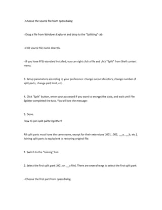 - Choose the source file from open dialog



- Drag a file from Windows Explorer and drop to the "Splitting" tab



- Edit source file name directly.



- If you have FFSJ-standard installed, you can right click a file and click "Split" from Shell context
menu.



3. Setup parameters according to your preference: change output directory, change number of
split parts, change part limit, etc.



4. Click "Split" button, enter your password if you want to encrypt the data, and wait until File
Splitter completed the task. You will see the message:



5. Done.

How to join split parts together?



All split parts must have the same name, except for their extensions (.001, .002, .__a, .__b, etc.).
Joining split parts is equivalent to restoring original file.



1. Switch to the "Joining" tab:



2. Select the first split part (.001 or .__a file). There are several ways to select the first split part:



- Choose the first part from open dialog
 