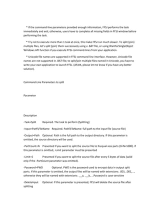 * If the command-line parameters provided enough information, FFSJ performs the task
immediately and exit; otherwise, users have to complete all missing fields in FFSJ window before
performing the task.

 * Try not to execute more than 1 task at once, this make FFSJ run much slower. To split (join)
multiple files, let's split (join) them successively using a .BAT file, or using WaitForSingleObject
Windows API function if you execute FFSJ command-lines from your application.

  * Unicode file names are supported in FFSJ command-line interface. However, Unicode file
names are not supported in .BAT file; to split/join multiple files named in Unicode, you have to
write your own application to launch FFSJ. (AFAIK, please let me know if you have any better
solution).



Command-Line Parameters to split



Parameter




Description

-Task=Split     Required. The task to perform (Splitting)

-Input=PathFileName Required. PathFileName: full path to the input file (source file)

-Output=Path Optional. Path is the full path to the output directory. If this parameter is
omitted, the source directory will be used.

-PartCount=N Presented if you want to split the source file to N equal-size parts (0<N<1000). If
this parameter is omitted, -Limit parameter must be presented

-Limit=S         Presented if you want to split the source file after every S bytes of data (valid
only if the -PartCount parameter was omitted).

-Password=PWD             Optional. PWD is the password used to encrypt data in output split
parts. If this parameter is omitted, the output files will be named with extensions: .001, .002,...,
otherwise they will be named with extensions: .__a, .__b, ...Password is case-sensitive

-DeleteInput    Optional. If this parameter is presented, FFSJ will delete the source file after
splitting
 
