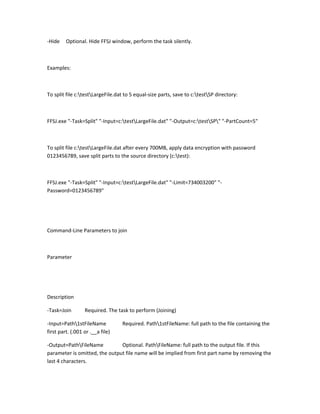 -Hide    Optional. Hide FFSJ window, perform the task silently.



Examples:



To split file c:testLargeFile.dat to 5 equal-size parts, save to c:testSP directory:



FFSJ.exe "-Task=Split" "-Input=c:testLargeFile.dat" "-Output=c:testSP" "-PartCount=5"



To split file c:testLargeFile.dat after every 700MB, apply data encryption with password
0123456789, save split parts to the source directory (c:test):



FFSJ.exe "-Task=Split" "-Input=c:testLargeFile.dat" "-Limit=734003200" "-
Password=0123456789"




Command-Line Parameters to join



Parameter




Description

-Task=Join        Required. The task to perform (Joining)

-Input=Path1stFileName           Required. Path1stFileName: full path to the file containing the
first part. (.001 or .__a file)

-Output=PathFileName          Optional. PathFileName: full path to the output file. If this
parameter is omitted, the output file name will be implied from first part name by removing the
last 4 characters.
 