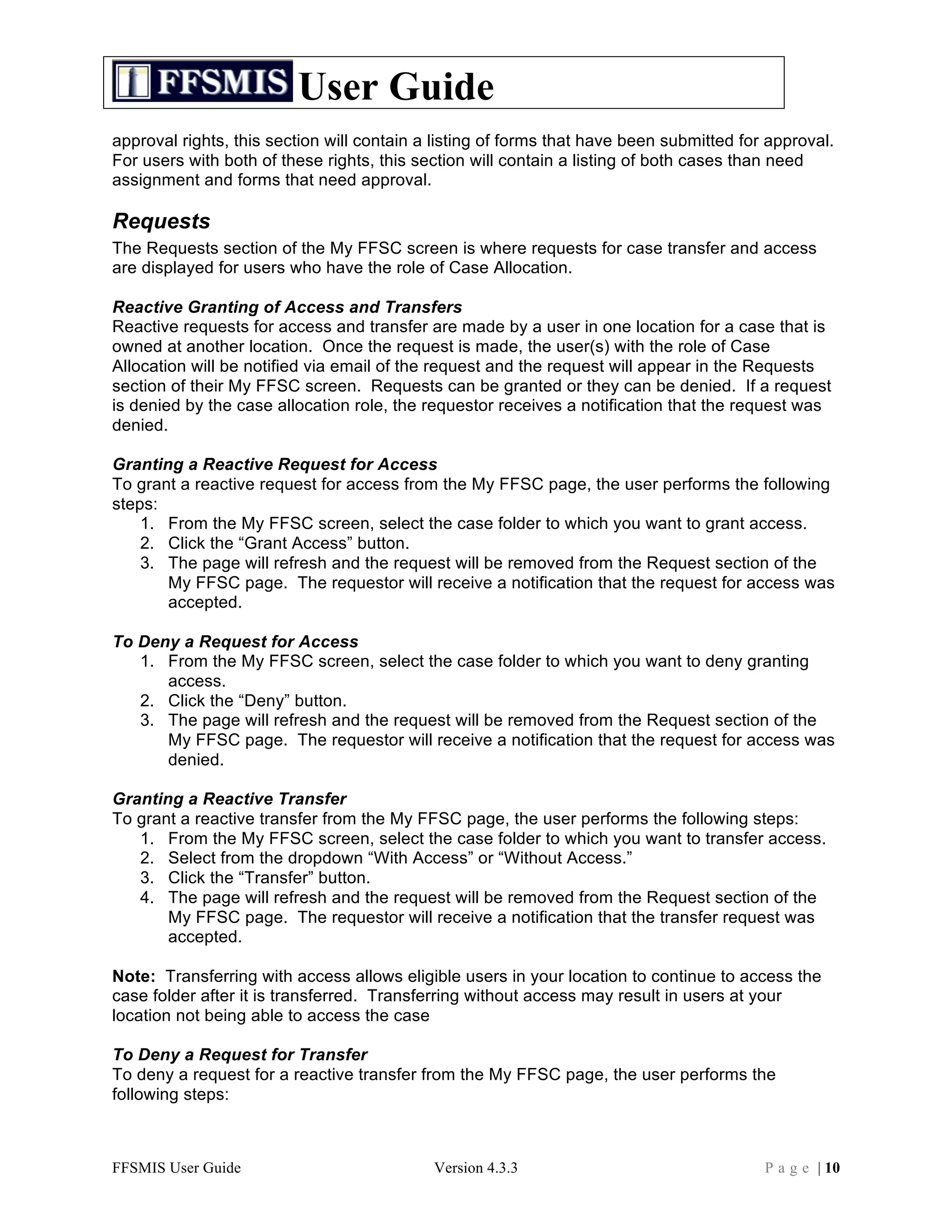 User Guide
approval rights, this section will contain a listing of forms that have been submitted for approval.
For users with both of these rights, this section will contain a listing of both cases than need
assignment and forms that need approval.

Requests
The Requests section of the My FFSC screen is where requests for case transfer and access
are displayed for users who have the role of Case Allocation.

Reactive Granting of Access and Transfers
Reactive requests for access and transfer are made by a user in one location for a case that is
owned at another location. Once the request is made, the user(s) with the role of Case
Allocation will be notified via email of the request and the request will appear in the Requests
section of their My FFSC screen. Requests can be granted or they can be denied. If a request
is denied by the case allocation role, the requestor receives a notification that the request was
denied.

Granting a Reactive Request for Access
To grant a reactive request for access from the My FFSC page, the user performs the following
steps:
    1. From the My FFSC screen, select the case folder to which you want to grant access.
    2. Click the “Grant Access” button.
    3. The page will refresh and the request will be removed from the Request section of the
       My FFSC page. The requestor will receive a notification that the request for access was
       accepted.

To Deny a Request for Access
   1. From the My FFSC screen, select the case folder to which you want to deny granting
      access.
   2. Click the “Deny” button.
   3. The page will refresh and the request will be removed from the Request section of the
      My FFSC page. The requestor will receive a notification that the request for access was
      denied.

Granting a Reactive Transfer
To grant a reactive transfer from the My FFSC page, the user performs the following steps:
   1. From the My FFSC screen, select the case folder to which you want to transfer access.
   2. Select from the dropdown “With Access” or “Without Access.”
   3. Click the “Transfer” button.
   4. The page will refresh and the request will be removed from the Request section of the
       My FFSC page. The requestor will receive a notification that the transfer request was
       accepted.

Note: Transferring with access allows eligible users in your location to continue to access the
case folder after it is transferred. Transferring without access may result in users at your
location not being able to access the case

To Deny a Request for Transfer
To deny a request for a reactive transfer from the My FFSC page, the user performs the
following steps:



FFSMIS User Guide                           Version 4.3.3                                 P a g e | 10
 