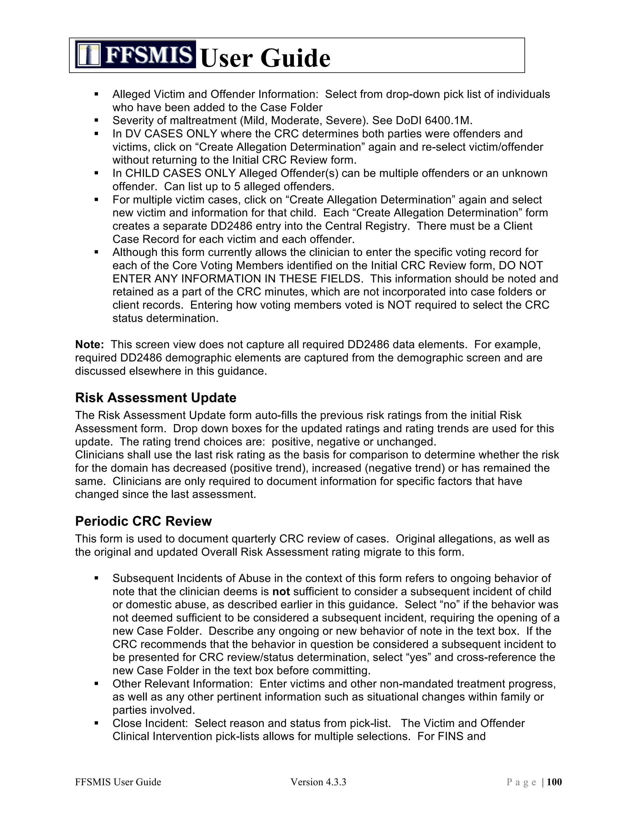 User Guide
      Alleged Victim and Offender Information: Select from drop-down pick list of individuals
       who have been added to the Case Folder
      Severity of maltreatment (Mild, Moderate, Severe). See DoDI 6400.1M.
      In DV CASES ONLY where the CRC determines both parties were offenders and
       victims, click on “Create Allegation Determination” again and re-select victim/offender
       without returning to the Initial CRC Review form.
      In CHILD CASES ONLY Alleged Offender(s) can be multiple offenders or an unknown
       offender. Can list up to 5 alleged offenders.
      For multiple victim cases, click on “Create Allegation Determination” again and select
       new victim and information for that child. Each “Create Allegation Determination” form
       creates a separate DD2486 entry into the Central Registry. There must be a Client
       Case Record for each victim and each offender.
      Although this form currently allows the clinician to enter the specific voting record for
       each of the Core Voting Members identified on the Initial CRC Review form, DO NOT
       ENTER ANY INFORMATION IN THESE FIELDS. This information should be noted and
       retained as a part of the CRC minutes, which are not incorporated into case folders or
       client records. Entering how voting members voted is NOT required to select the CRC
       status determination.

Note: This screen view does not capture all required DD2486 data elements. For example,
required DD2486 demographic elements are captured from the demographic screen and are
discussed elsewhere in this guidance.

Risk Assessment Update
The Risk Assessment Update form auto-fills the previous risk ratings from the initial Risk
Assessment form. Drop down boxes for the updated ratings and rating trends are used for this
update. The rating trend choices are: positive, negative or unchanged.
Clinicians shall use the last risk rating as the basis for comparison to determine whether the risk
for the domain has decreased (positive trend), increased (negative trend) or has remained the
same. Clinicians are only required to document information for specific factors that have
changed since the last assessment.

Periodic CRC Review
This form is used to document quarterly CRC review of cases. Original allegations, as well as
the original and updated Overall Risk Assessment rating migrate to this form.

      Subsequent Incidents of Abuse in the context of this form refers to ongoing behavior of
       note that the clinician deems is not sufficient to consider a subsequent incident of child
       or domestic abuse, as described earlier in this guidance. Select “no” if the behavior was
       not deemed sufficient to be considered a subsequent incident, requiring the opening of a
       new Case Folder. Describe any ongoing or new behavior of note in the text box. If the
       CRC recommends that the behavior in question be considered a subsequent incident to
       be presented for CRC review/status determination, select “yes” and cross-reference the
       new Case Folder in the text box before committing.
      Other Relevant Information: Enter victims and other non-mandated treatment progress,
       as well as any other pertinent information such as situational changes within family or
       parties involved.
      Close Incident: Select reason and status from pick-list. The Victim and Offender
       Clinical Intervention pick-lists allows for multiple selections. For FINS and



FFSMIS User Guide                           Version 4.3.3                               P a g e | 100
 