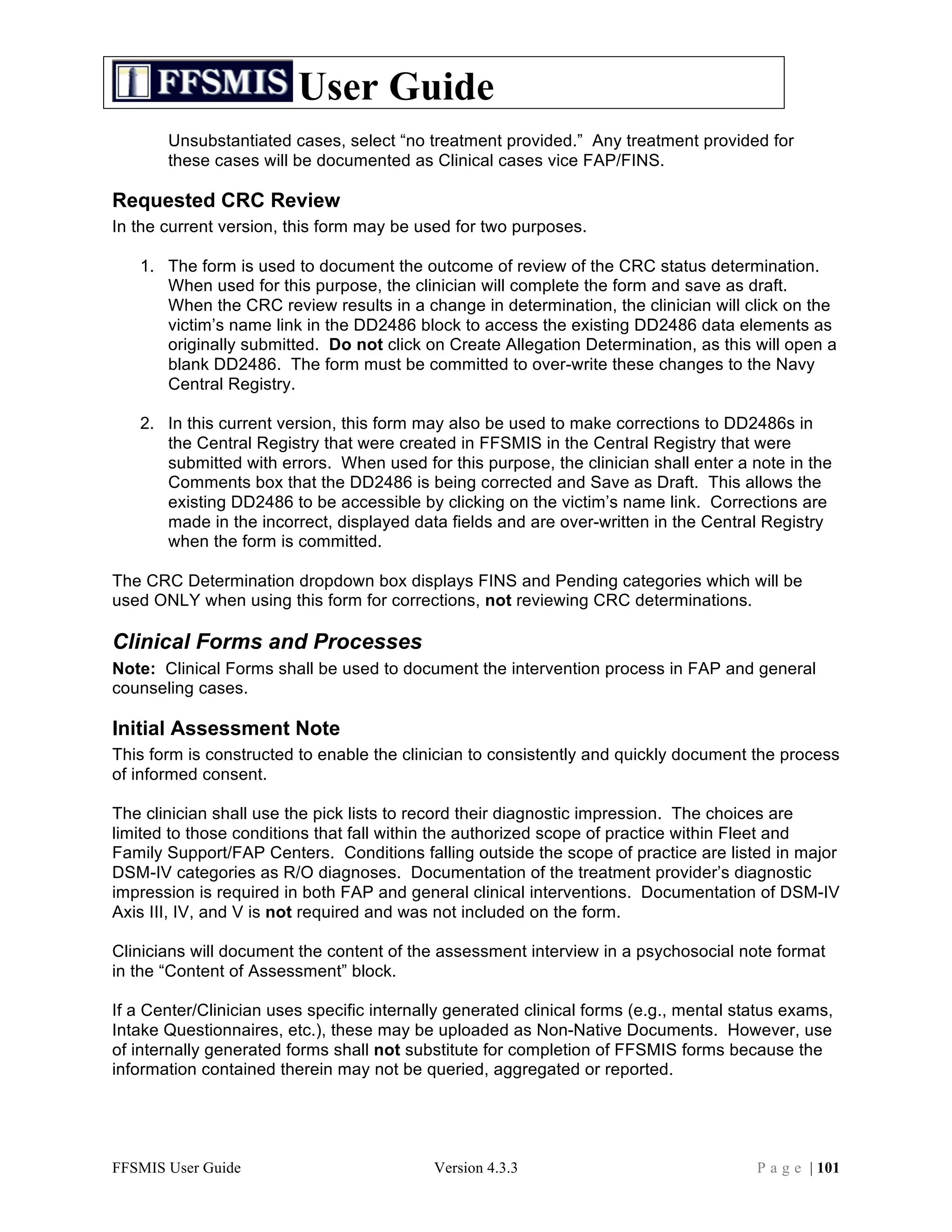User Guide
       Unsubstantiated cases, select “no treatment provided.” Any treatment provided for
       these cases will be documented as Clinical cases vice FAP/FINS.

Requested CRC Review
In the current version, this form may be used for two purposes.

   1. The form is used to document the outcome of review of the CRC status determination.
      When used for this purpose, the clinician will complete the form and save as draft.
      When the CRC review results in a change in determination, the clinician will click on the
      victim’s name link in the DD2486 block to access the existing DD2486 data elements as
      originally submitted. Do not click on Create Allegation Determination, as this will open a
      blank DD2486. The form must be committed to over-write these changes to the Navy
      Central Registry.

   2. In this current version, this form may also be used to make corrections to DD2486s in
      the Central Registry that were created in FFSMIS in the Central Registry that were
      submitted with errors. When used for this purpose, the clinician shall enter a note in the
      Comments box that the DD2486 is being corrected and Save as Draft. This allows the
      existing DD2486 to be accessible by clicking on the victim’s name link. Corrections are
      made in the incorrect, displayed data fields and are over-written in the Central Registry
      when the form is committed.

The CRC Determination dropdown box displays FINS and Pending categories which will be
used ONLY when using this form for corrections, not reviewing CRC determinations.

Clinical Forms and Processes
Note: Clinical Forms shall be used to document the intervention process in FAP and general
counseling cases.

Initial Assessment Note
This form is constructed to enable the clinician to consistently and quickly document the process
of informed consent.

The clinician shall use the pick lists to record their diagnostic impression. The choices are
limited to those conditions that fall within the authorized scope of practice within Fleet and
Family Support/FAP Centers. Conditions falling outside the scope of practice are listed in major
DSM-IV categories as R/O diagnoses. Documentation of the treatment provider’s diagnostic
impression is required in both FAP and general clinical interventions. Documentation of DSM-IV
Axis III, IV, and V is not required and was not included on the form.

Clinicians will document the content of the assessment interview in a psychosocial note format
in the “Content of Assessment” block.

If a Center/Clinician uses specific internally generated clinical forms (e.g., mental status exams,
Intake Questionnaires, etc.), these may be uploaded as Non-Native Documents. However, use
of internally generated forms shall not substitute for completion of FFSMIS forms because the
information contained therein may not be queried, aggregated or reported.




FFSMIS User Guide                           Version 4.3.3                               P a g e | 101
 