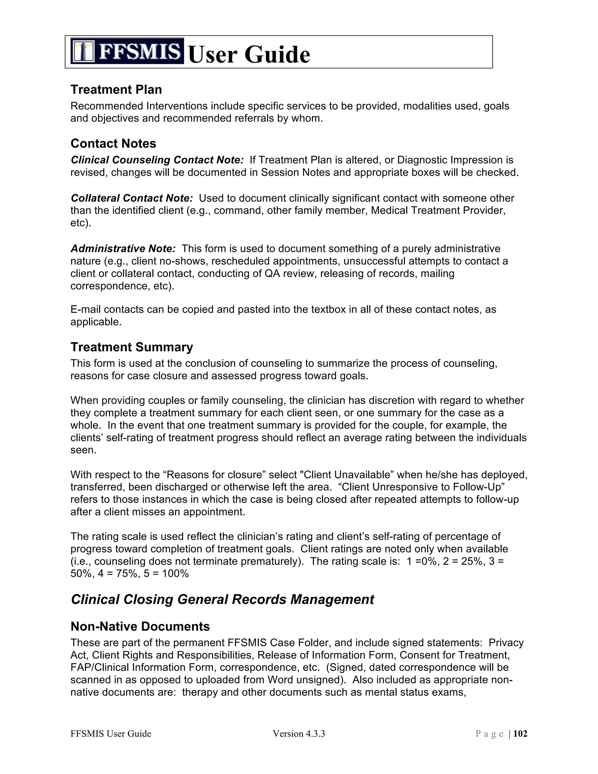 User Guide
Treatment Plan
Recommended Interventions include specific services to be provided, modalities used, goals
and objectives and recommended referrals by whom.

Contact Notes
Clinical Counseling Contact Note: If Treatment Plan is altered, or Diagnostic Impression is
revised, changes will be documented in Session Notes and appropriate boxes will be checked.

Collateral Contact Note: Used to document clinically significant contact with someone other
than the identified client (e.g., command, other family member, Medical Treatment Provider,
etc).

Administrative Note: This form is used to document something of a purely administrative
nature (e.g., client no-shows, rescheduled appointments, unsuccessful attempts to contact a
client or collateral contact, conducting of QA review, releasing of records, mailing
correspondence, etc).

E-mail contacts can be copied and pasted into the textbox in all of these contact notes, as
applicable.

Treatment Summary
This form is used at the conclusion of counseling to summarize the process of counseling,
reasons for case closure and assessed progress toward goals.

When providing couples or family counseling, the clinician has discretion with regard to whether
they complete a treatment summary for each client seen, or one summary for the case as a
whole. In the event that one treatment summary is provided for the couple, for example, the
clients’ self-rating of treatment progress should reflect an average rating between the individuals
seen.

With respect to the “Reasons for closure” select "Client Unavailable” when he/she has deployed,
transferred, been discharged or otherwise left the area. “Client Unresponsive to Follow-Up”
refers to those instances in which the case is being closed after repeated attempts to follow-up
after a client misses an appointment.

The rating scale is used reflect the clinician’s rating and client’s self-rating of percentage of
progress toward completion of treatment goals. Client ratings are noted only when available
(i.e., counseling does not terminate prematurely). The rating scale is: 1 =0%, 2 = 25%, 3 =
50%, 4 = 75%, 5 = 100%

Clinical Closing General Records Management
Non-Native Documents
These are part of the permanent FFSMIS Case Folder, and include signed statements: Privacy
Act, Client Rights and Responsibilities, Release of Information Form, Consent for Treatment,
FAP/Clinical Information Form, correspondence, etc. (Signed, dated correspondence will be
scanned in as opposed to uploaded from Word unsigned). Also included as appropriate non-
native documents are: therapy and other documents such as mental status exams,


FFSMIS User Guide                           Version 4.3.3                                P a g e | 102
 