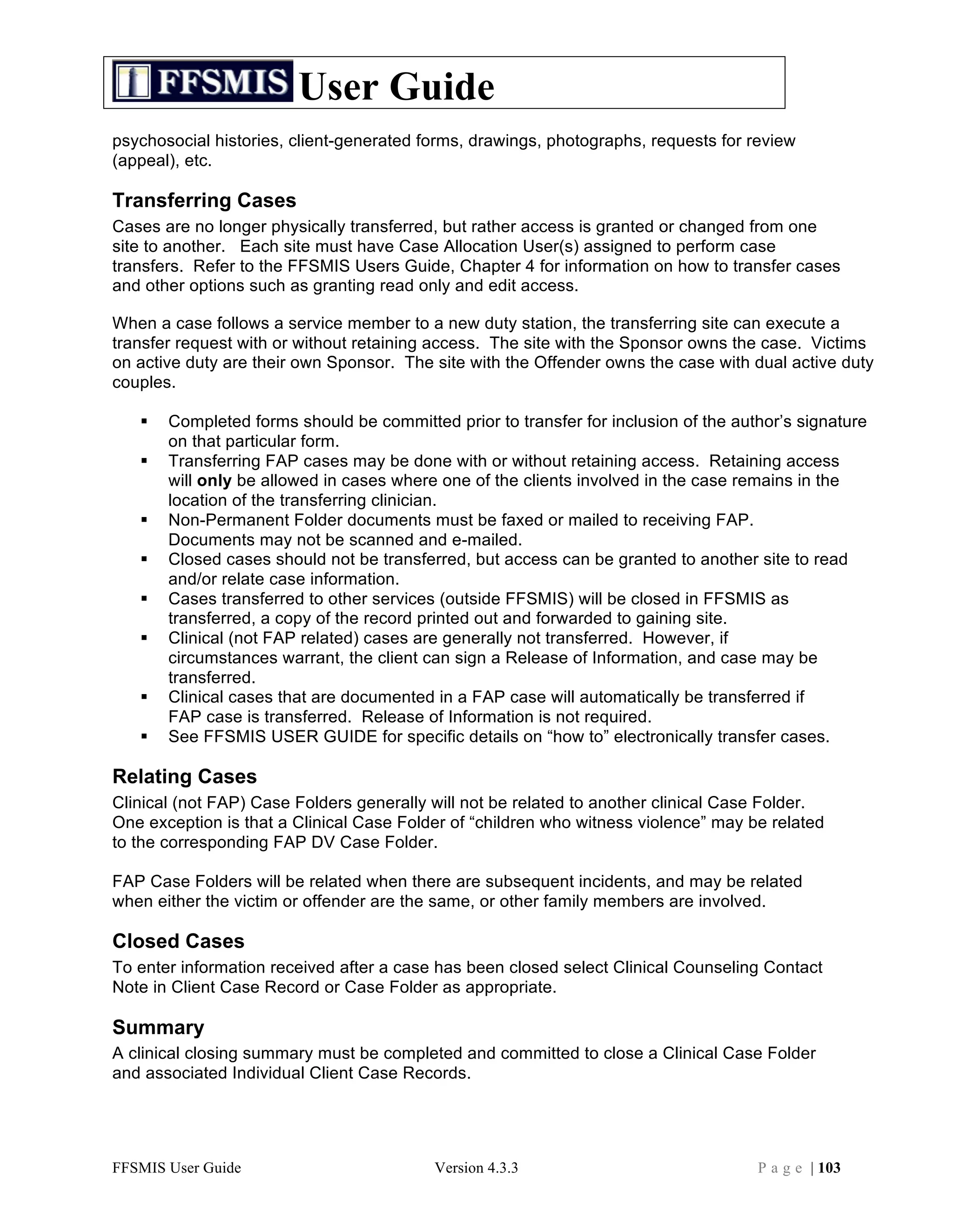 User Guide
psychosocial histories, client-generated forms, drawings, photographs, requests for review
(appeal), etc.

Transferring Cases
Cases are no longer physically transferred, but rather access is granted or changed from one
site to another. Each site must have Case Allocation User(s) assigned to perform case
transfers. Refer to the FFSMIS Users Guide, Chapter 4 for information on how to transfer cases
and other options such as granting read only and edit access.

When a case follows a service member to a new duty station, the transferring site can execute a
transfer request with or without retaining access. The site with the Sponsor owns the case. Victims
on active duty are their own Sponsor. The site with the Offender owns the case with dual active duty
couples.

      Completed forms should be committed prior to transfer for inclusion of the author’s signature
       on that particular form.
      Transferring FAP cases may be done with or without retaining access. Retaining access
       will only be allowed in cases where one of the clients involved in the case remains in the
       location of the transferring clinician.
      Non-Permanent Folder documents must be faxed or mailed to receiving FAP.
       Documents may not be scanned and e-mailed.
      Closed cases should not be transferred, but access can be granted to another site to read
       and/or relate case information.
      Cases transferred to other services (outside FFSMIS) will be closed in FFSMIS as
       transferred, a copy of the record printed out and forwarded to gaining site.
      Clinical (not FAP related) cases are generally not transferred. However, if
       circumstances warrant, the client can sign a Release of Information, and case may be
       transferred.
      Clinical cases that are documented in a FAP case will automatically be transferred if
       FAP case is transferred. Release of Information is not required.
      See FFSMIS USER GUIDE for specific details on “how to” electronically transfer cases.

Relating Cases
Clinical (not FAP) Case Folders generally will not be related to another clinical Case Folder.
One exception is that a Clinical Case Folder of “children who witness violence” may be related
to the corresponding FAP DV Case Folder.

FAP Case Folders will be related when there are subsequent incidents, and may be related
when either the victim or offender are the same, or other family members are involved.

Closed Cases
To enter information received after a case has been closed select Clinical Counseling Contact
Note in Client Case Record or Case Folder as appropriate.

Summary
A clinical closing summary must be completed and committed to close a Clinical Case Folder
and associated Individual Client Case Records.




FFSMIS User Guide                         Version 4.3.3                              P a g e | 103
 