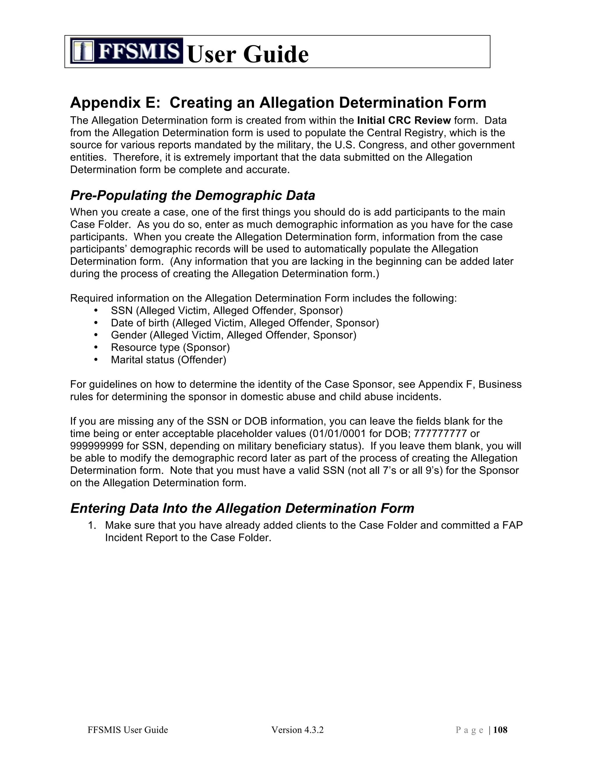 User Guide
Appendix E: Creating an Allegation Determination Form
The Allegation Determination form is created from within the Initial CRC Review form. Data
from the Allegation Determination form is used to populate the Central Registry, which is the
source for various reports mandated by the military, the U.S. Congress, and other government
entities. Therefore, it is extremely important that the data submitted on the Allegation
Determination form be complete and accurate.

Pre-Populating the Demographic Data
When you create a case, one of the first things you should do is add participants to the main
Case Folder. As you do so, enter as much demographic information as you have for the case
participants. When you create the Allegation Determination form, information from the case
participants’ demographic records will be used to automatically populate the Allegation
Determination form. (Any information that you are lacking in the beginning can be added later
during the process of creating the Allegation Determination form.)

Required information on the Allegation Determination Form includes the following:
    • SSN (Alleged Victim, Alleged Offender, Sponsor)
    • Date of birth (Alleged Victim, Alleged Offender, Sponsor)
    • Gender (Alleged Victim, Alleged Offender, Sponsor)
    • Resource type (Sponsor)
    • Marital status (Offender)

For guidelines on how to determine the identity of the Case Sponsor, see Appendix F, Business
rules for determining the sponsor in domestic abuse and child abuse incidents.

If you are missing any of the SSN or DOB information, you can leave the fields blank for the
time being or enter acceptable placeholder values (01/01/0001 for DOB; 777777777 or
999999999 for SSN, depending on military beneficiary status). If you leave them blank, you will
be able to modify the demographic record later as part of the process of creating the Allegation
Determination form. Note that you must have a valid SSN (not all 7’s or all 9’s) for the Sponsor
on the Allegation Determination form.

Entering Data Into the Allegation Determination Form
   1. Make sure that you have already added clients to the Case Folder and committed a FAP
      Incident Report to the Case Folder.




   FFSMIS User Guide                      Version 4.3.2                           P a g e | 108
 