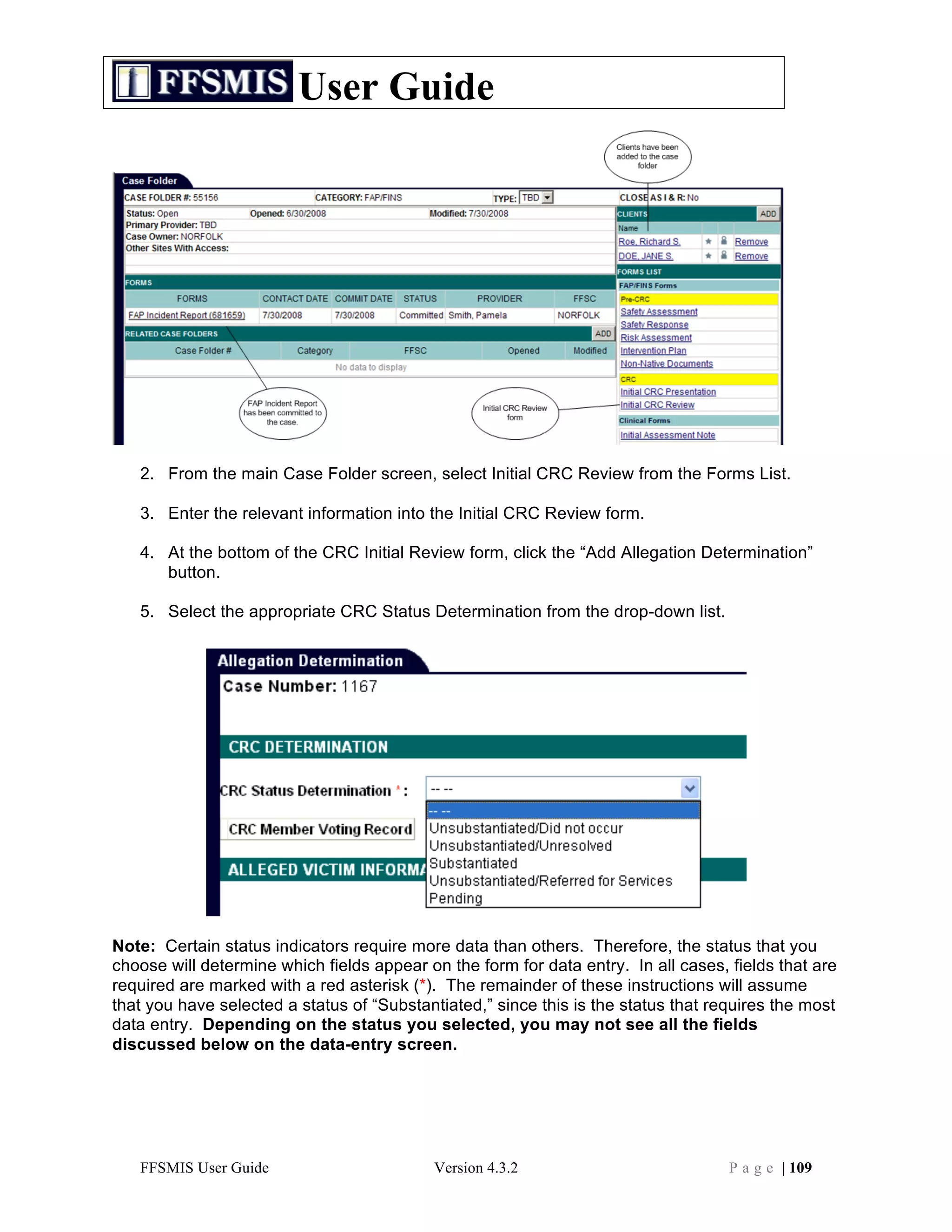 User Guide




   2. From the main Case Folder screen, select Initial CRC Review from the Forms List.

   3. Enter the relevant information into the Initial CRC Review form.

   4. At the bottom of the CRC Initial Review form, click the “Add Allegation Determination”
      button.

   5. Select the appropriate CRC Status Determination from the drop-down list.




Note: Certain status indicators require more data than others. Therefore, the status that you
choose will determine which fields appear on the form for data entry. In all cases, fields that are
required are marked with a red asterisk (*). The remainder of these instructions will assume
that you have selected a status of “Substantiated,” since this is the status that requires the most
data entry. Depending on the status you selected, you may not see all the fields
discussed below on the data-entry screen.




   FFSMIS User Guide                       Version 4.3.2                            P a g e | 109
 