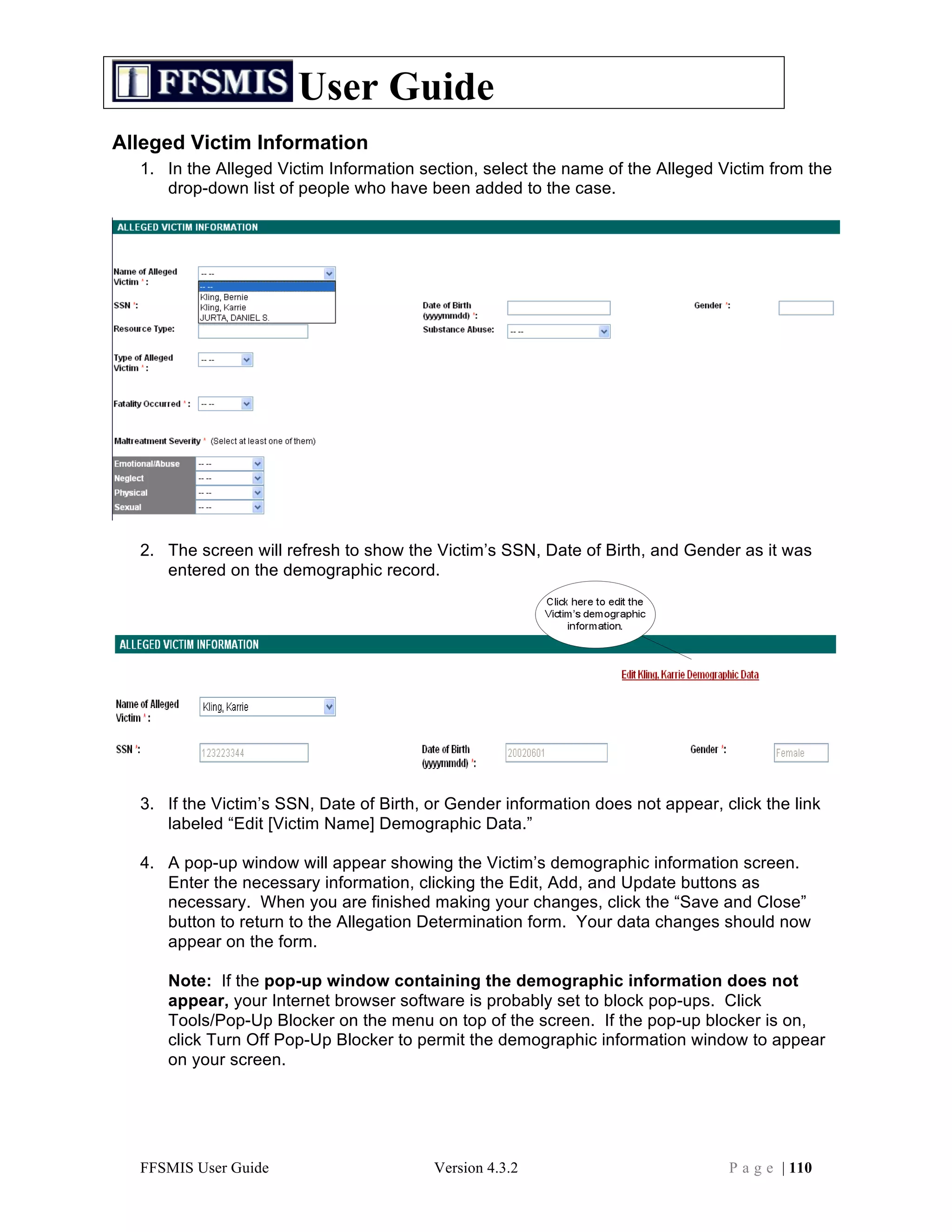 User Guide
Alleged Victim Information
  1. In the Alleged Victim Information section, select the name of the Alleged Victim from the
     drop-down list of people who have been added to the case.




  2. The screen will refresh to show the Victim’s SSN, Date of Birth, and Gender as it was
     entered on the demographic record.




  3. If the Victim’s SSN, Date of Birth, or Gender information does not appear, click the link
     labeled “Edit [Victim Name] Demographic Data.”

  4. A pop-up window will appear showing the Victim’s demographic information screen.
     Enter the necessary information, clicking the Edit, Add, and Update buttons as
     necessary. When you are finished making your changes, click the “Save and Close”
     button to return to the Allegation Determination form. Your data changes should now
     appear on the form.

     Note: If the pop-up window containing the demographic information does not
     appear, your Internet browser software is probably set to block pop-ups. Click
     Tools/Pop-Up Blocker on the menu on top of the screen. If the pop-up blocker is on,
     click Turn Off Pop-Up Blocker to permit the demographic information window to appear
     on your screen.




  FFSMIS User Guide                      Version 4.3.2                           P a g e | 110
 