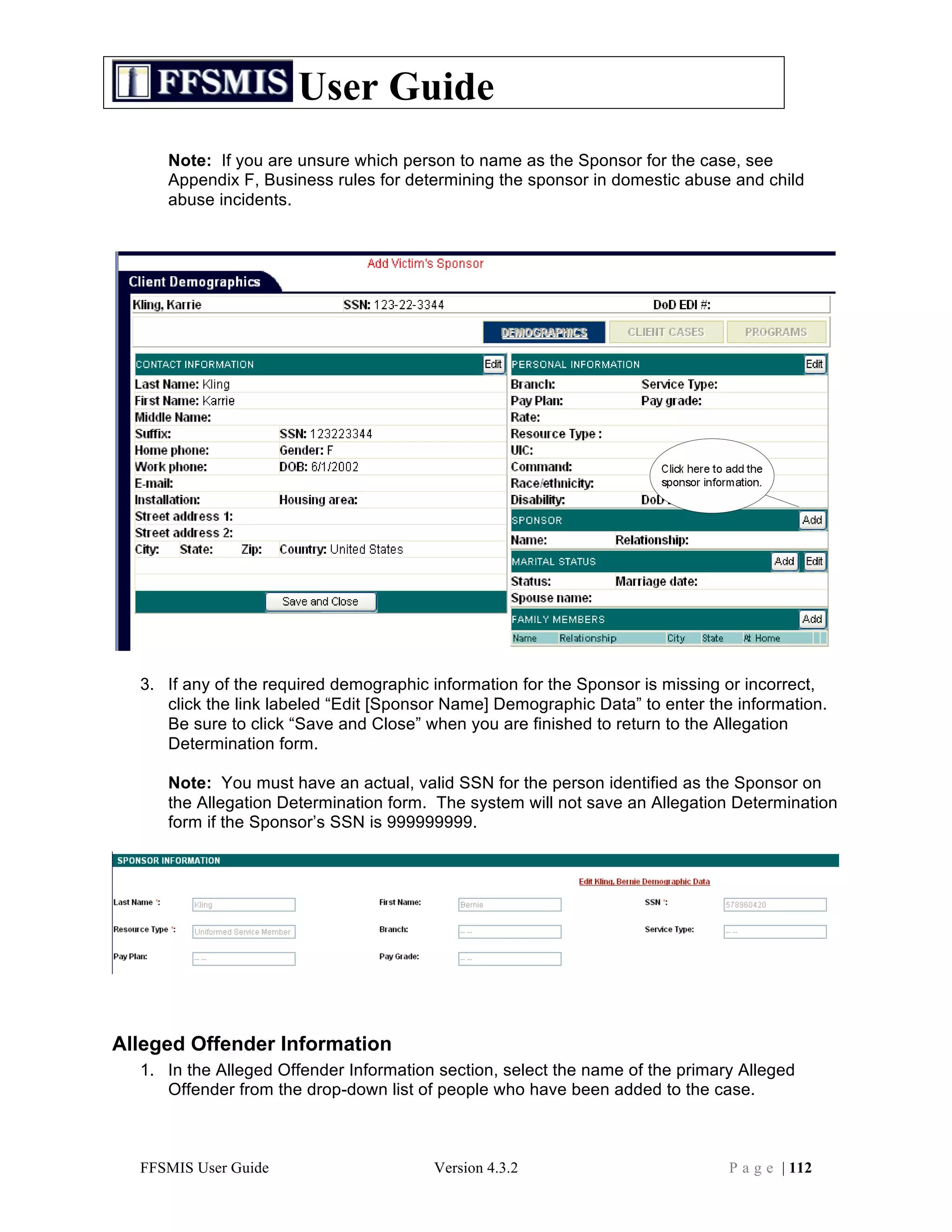 User Guide
     Note: If you are unsure which person to name as the Sponsor for the case, see
     Appendix F, Business rules for determining the sponsor in domestic abuse and child
     abuse incidents.




  3. If any of the required demographic information for the Sponsor is missing or incorrect,
     click the link labeled “Edit [Sponsor Name] Demographic Data” to enter the information.
     Be sure to click “Save and Close” when you are finished to return to the Allegation
     Determination form.

     Note: You must have an actual, valid SSN for the person identified as the Sponsor on
     the Allegation Determination form. The system will not save an Allegation Determination
     form if the Sponsor’s SSN is 999999999.




Alleged Offender Information
  1. In the Alleged Offender Information section, select the name of the primary Alleged
     Offender from the drop-down list of people who have been added to the case.



  FFSMIS User Guide                     Version 4.3.2                          P a g e | 112
 