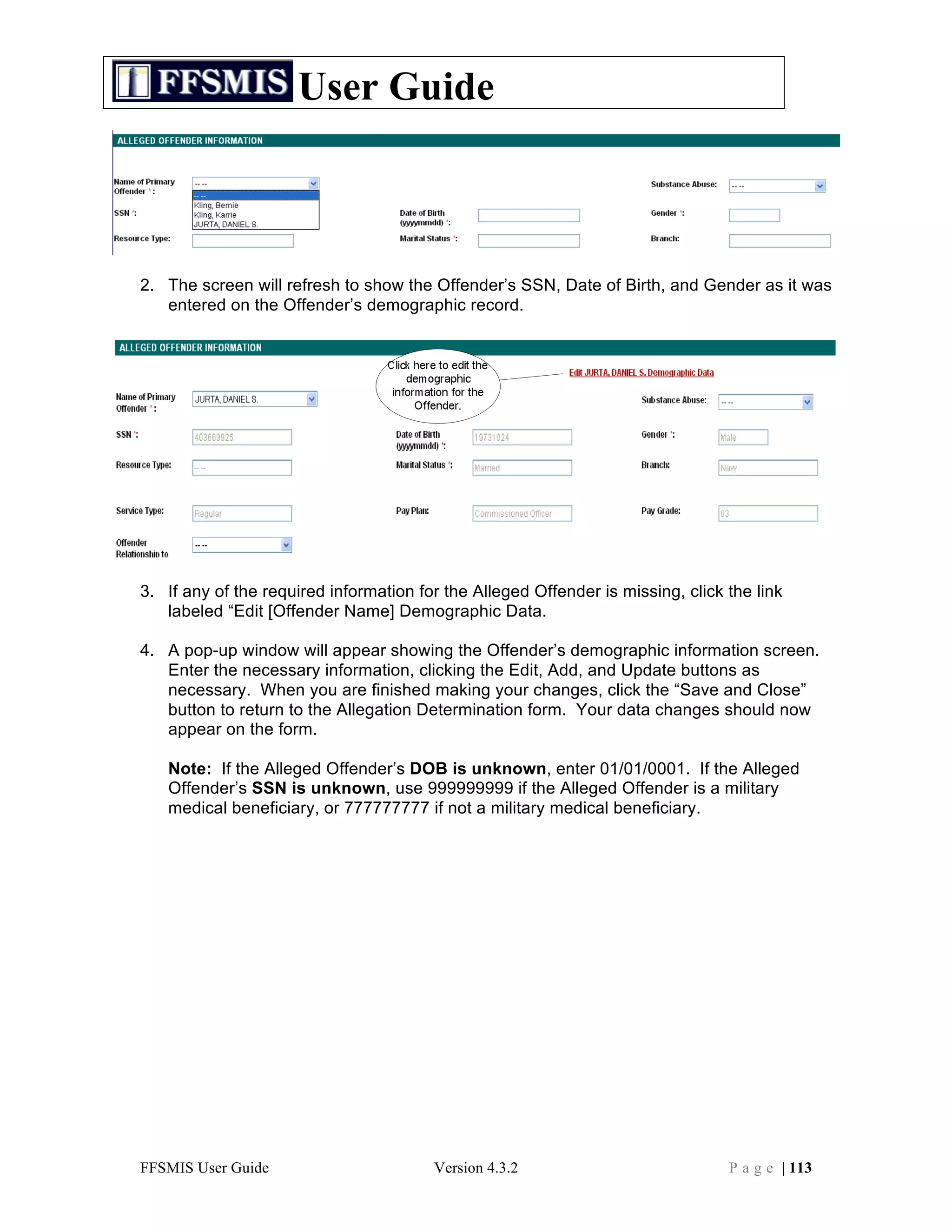 User Guide



2. The screen will refresh to show the Offender’s SSN, Date of Birth, and Gender as it was
   entered on the Offender’s demographic record.




3. If any of the required information for the Alleged Offender is missing, click the link
   labeled “Edit [Offender Name] Demographic Data.

4. A pop-up window will appear showing the Offender’s demographic information screen.
   Enter the necessary information, clicking the Edit, Add, and Update buttons as
   necessary. When you are finished making your changes, click the “Save and Close”
   button to return to the Allegation Determination form. Your data changes should now
   appear on the form.

   Note: If the Alleged Offender’s DOB is unknown, enter 01/01/0001. If the Alleged
   Offender’s SSN is unknown, use 999999999 if the Alleged Offender is a military
   medical beneficiary, or 777777777 if not a military medical beneficiary.




FFSMIS User Guide                       Version 4.3.2                            P a g e | 113
 