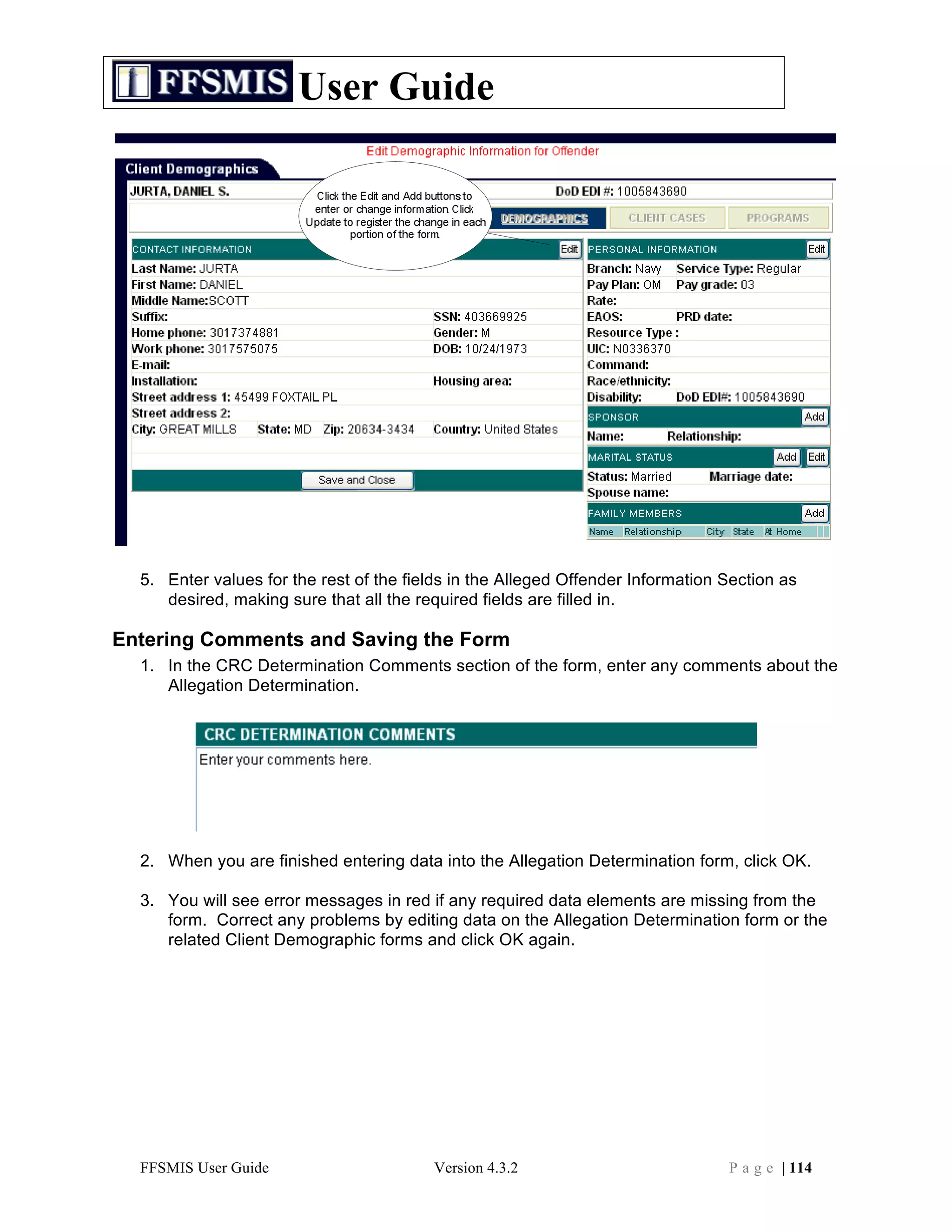 User Guide




  5. Enter values for the rest of the fields in the Alleged Offender Information Section as
     desired, making sure that all the required fields are filled in.

Entering Comments and Saving the Form
  1. In the CRC Determination Comments section of the form, enter any comments about the
     Allegation Determination.




  2. When you are finished entering data into the Allegation Determination form, click OK.

  3. You will see error messages in red if any required data elements are missing from the
     form. Correct any problems by editing data on the Allegation Determination form or the
     related Client Demographic forms and click OK again.




  FFSMIS User Guide                      Version 4.3.2                           P a g e | 114
 