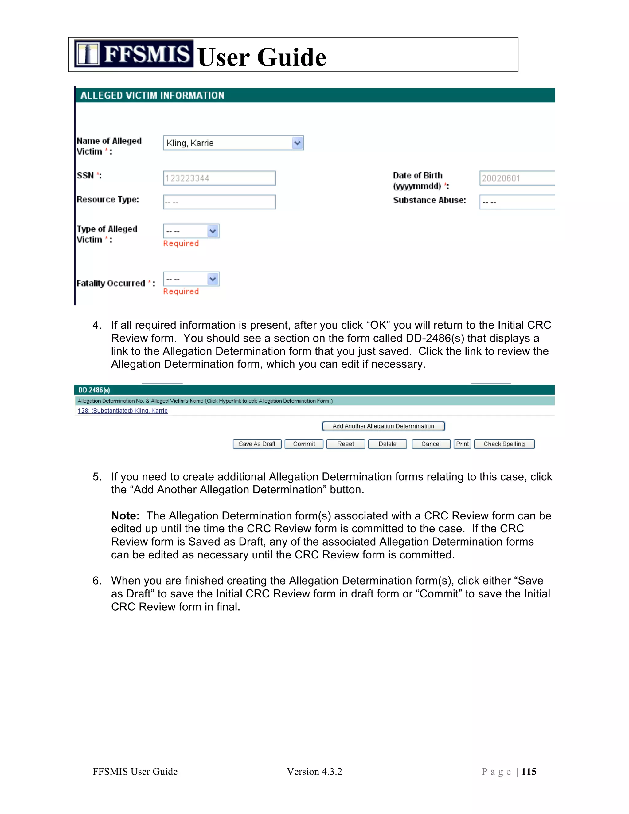 User Guide




4. If all required information is present, after you click “OK” you will return to the Initial CRC
   Review form. You should see a section on the form called DD-2486(s) that displays a
   link to the Allegation Determination form that you just saved. Click the link to review the
   Allegation Determination form, which you can edit if necessary.




5. If you need to create additional Allegation Determination forms relating to this case, click
   the “Add Another Allegation Determination” button.

   Note: The Allegation Determination form(s) associated with a CRC Review form can be
   edited up until the time the CRC Review form is committed to the case. If the CRC
   Review form is Saved as Draft, any of the associated Allegation Determination forms
   can be edited as necessary until the CRC Review form is committed.

6. When you are finished creating the Allegation Determination form(s), click either “Save
   as Draft” to save the Initial CRC Review form in draft form or “Commit” to save the Initial
   CRC Review form in final.




FFSMIS User Guide                        Version 4.3.2                             P a g e | 115
 