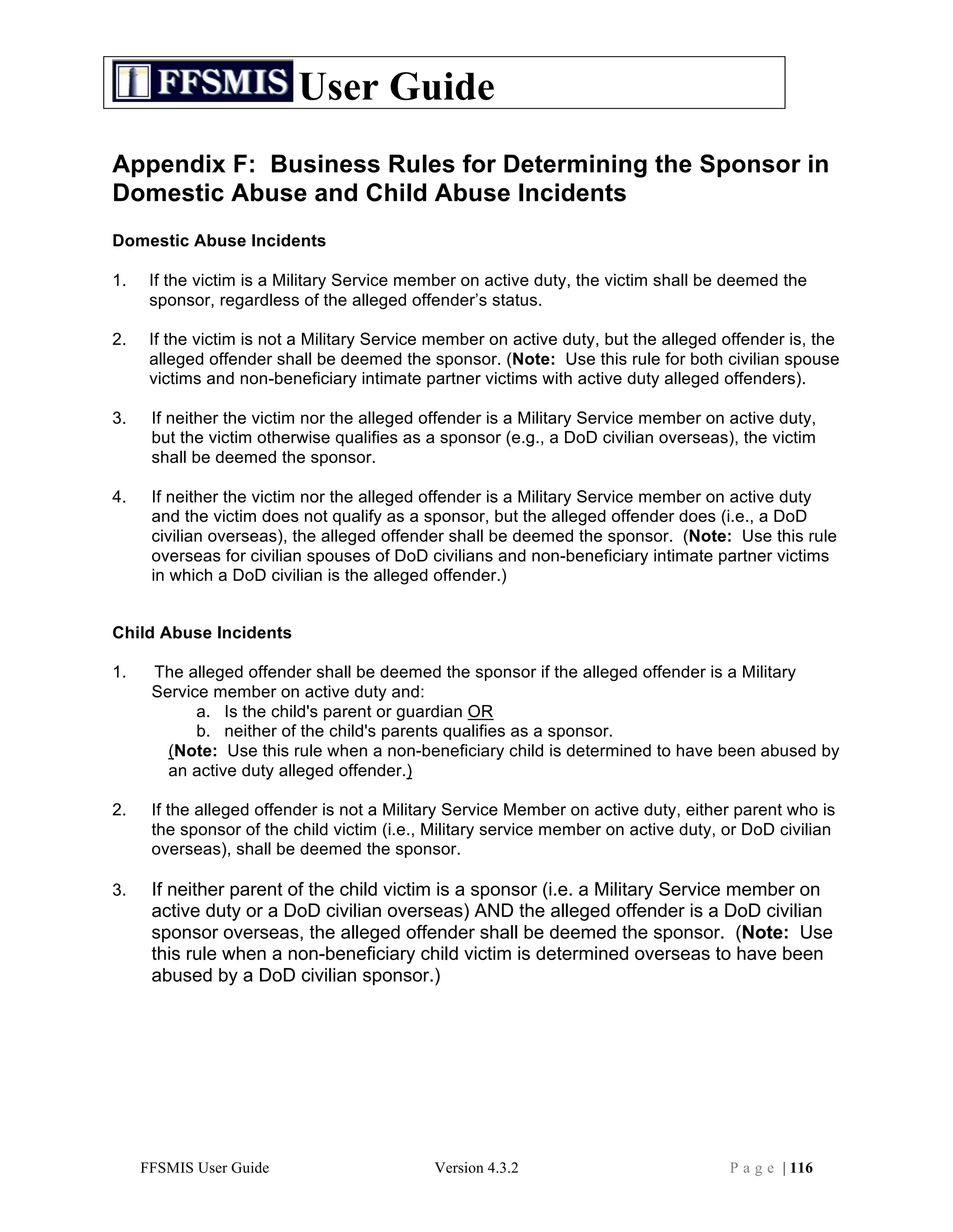 User Guide
Appendix F: Business Rules for Determining the Sponsor in
Domestic Abuse and Child Abuse Incidents
Domestic Abuse Incidents

1.    If the victim is a Military Service member on active duty, the victim shall be deemed the
      sponsor, regardless of the alleged offender’s status.

2.    If the victim is not a Military Service member on active duty, but the alleged offender is, the
      alleged offender shall be deemed the sponsor. (Note: Use this rule for both civilian spouse
      victims and non-beneficiary intimate partner victims with active duty alleged offenders).

3.    If neither the victim nor the alleged offender is a Military Service member on active duty,
      but the victim otherwise qualifies as a sponsor (e.g., a DoD civilian overseas), the victim
      shall be deemed the sponsor.

4.    If neither the victim nor the alleged offender is a Military Service member on active duty
      and the victim does not qualify as a sponsor, but the alleged offender does (i.e., a DoD
      civilian overseas), the alleged offender shall be deemed the sponsor. (Note: Use this rule
      overseas for civilian spouses of DoD civilians and non-beneficiary intimate partner victims
      in which a DoD civilian is the alleged offender.)


Child Abuse Incidents

1.    The alleged offender shall be deemed the sponsor if the alleged offender is a Military
      Service member on active duty and:
            a. Is the child's parent or guardian OR
            b. neither of the child's parents qualifies as a sponsor.
        (Note: Use this rule when a non-beneficiary child is determined to have been abused by
        an active duty alleged offender.)

2.    If the alleged offender is not a Military Service Member on active duty, either parent who is
      the sponsor of the child victim (i.e., Military service member on active duty, or DoD civilian
      overseas), shall be deemed the sponsor.

3.    If neither parent of the child victim is a sponsor (i.e. a Military Service member on
      active duty or a DoD civilian overseas) AND the alleged offender is a DoD civilian
      sponsor overseas, the alleged offender shall be deemed the sponsor. (Note: Use
      this rule when a non-beneficiary child victim is determined overseas to have been
      abused by a DoD civilian sponsor.)




     FFSMIS User Guide                       Version 4.3.2                           P a g e | 116
 