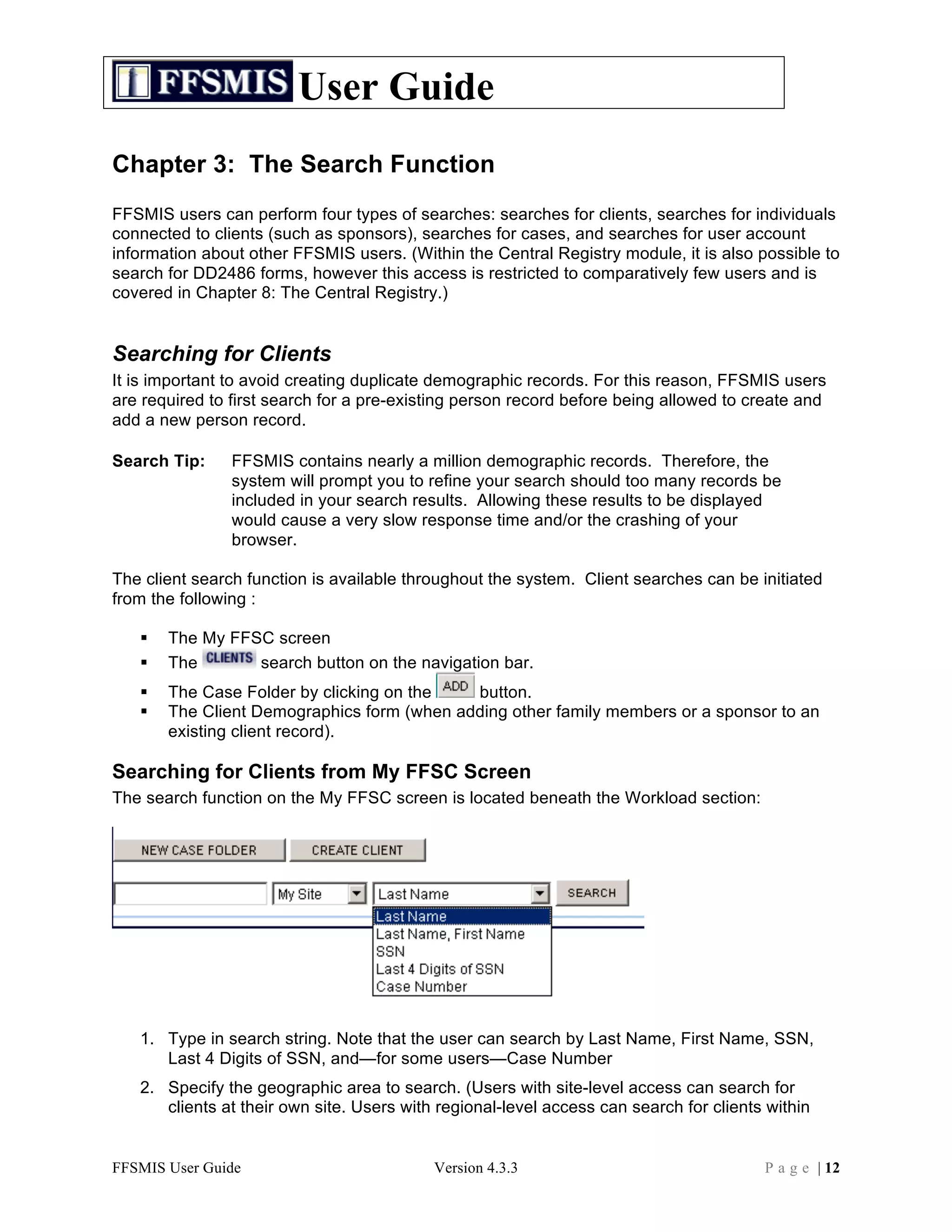 User Guide
Chapter 3: The Search Function
FFSMIS users can perform four types of searches: searches for clients, searches for individuals
connected to clients (such as sponsors), searches for cases, and searches for user account
information about other FFSMIS users. (Within the Central Registry module, it is also possible to
search for DD2486 forms, however this access is restricted to comparatively few users and is
covered in Chapter 8: The Central Registry.)


Searching for Clients
It is important to avoid creating duplicate demographic records. For this reason, FFSMIS users
are required to first search for a pre-existing person record before being allowed to create and
add a new person record.

Search Tip:     FFSMIS contains nearly a million demographic records. Therefore, the
                system will prompt you to refine your search should too many records be
                included in your search results. Allowing these results to be displayed
                would cause a very slow response time and/or the crashing of your
                browser.

The client search function is available throughout the system. Client searches can be initiated
from the following :

      The My FFSC screen
      The       search button on the navigation bar.
      The Case Folder by clicking on the   button.
      The Client Demographics form (when adding other family members or a sponsor to an
       existing client record).

Searching for Clients from My FFSC Screen
The search function on the My FFSC screen is located beneath the Workload section:




   1. Type in search string. Note that the user can search by Last Name, First Name, SSN,
      Last 4 Digits of SSN, and—for some users—Case Number
   2. Specify the geographic area to search. (Users with site-level access can search for
      clients at their own site. Users with regional-level access can search for clients within


FFSMIS User Guide                          Version 4.3.3                                P a g e | 12
 