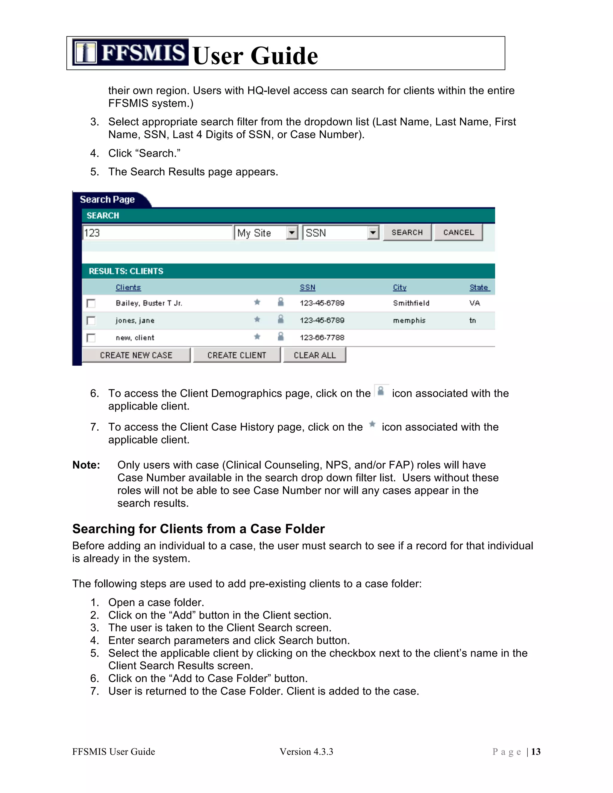 User Guide
        their own region. Users with HQ-level access can search for clients within the entire
        FFSMIS system.)
   3. Select appropriate search filter from the dropdown list (Last Name, Last Name, First
      Name, SSN, Last 4 Digits of SSN, or Case Number).
   4. Click “Search.”
   5. The Search Results page appears.




   6. To access the Client Demographics page, click on the         icon associated with the
      applicable client.
   7. To access the Client Case History page, click on the       icon associated with the
      applicable client.

Note:    Only users with case (Clinical Counseling, NPS, and/or FAP) roles will have
         Case Number available in the search drop down filter list. Users without these
         roles will not be able to see Case Number nor will any cases appear in the
         search results.

Searching for Clients from a Case Folder
Before adding an individual to a case, the user must search to see if a record for that individual
is already in the system.

The following steps are used to add pre-existing clients to a case folder:
   1. Open a case folder.
   2. Click on the “Add” button in the Client section.
   3. The user is taken to the Client Search screen.
   4. Enter search parameters and click Search button.
   5. Select the applicable client by clicking on the checkbox next to the client’s name in the
      Client Search Results screen.
   6. Click on the “Add to Case Folder” button.
   7. User is returned to the Case Folder. Client is added to the case.




FFSMIS User Guide                           Version 4.3.3                                P a g e | 13
 