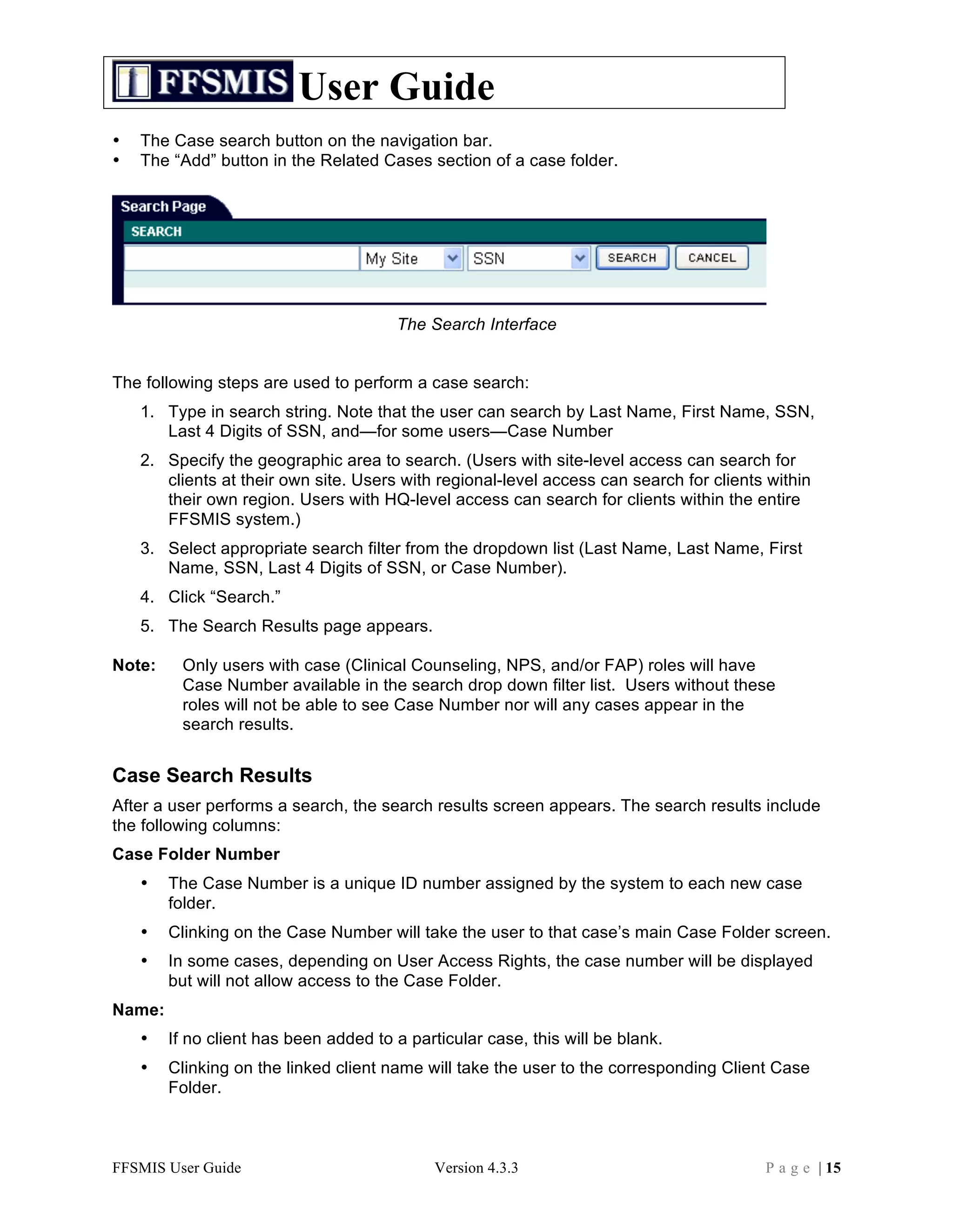 User Guide
•   The Case search button on the navigation bar.
•   The “Add” button in the Related Cases section of a case folder.




                                       The Search Interface


The following steps are used to perform a case search:
    1. Type in search string. Note that the user can search by Last Name, First Name, SSN,
       Last 4 Digits of SSN, and—for some users—Case Number
    2. Specify the geographic area to search. (Users with site-level access can search for
       clients at their own site. Users with regional-level access can search for clients within
       their own region. Users with HQ-level access can search for clients within the entire
       FFSMIS system.)
    3. Select appropriate search filter from the dropdown list (Last Name, Last Name, First
       Name, SSN, Last 4 Digits of SSN, or Case Number).
    4. Click “Search.”
    5. The Search Results page appears.

Note:    Only users with case (Clinical Counseling, NPS, and/or FAP) roles will have
         Case Number available in the search drop down filter list. Users without these
         roles will not be able to see Case Number nor will any cases appear in the
         search results.


Case Search Results
After a user performs a search, the search results screen appears. The search results include
the following columns:
Case Folder Number
    •   The Case Number is a unique ID number assigned by the system to each new case
        folder.
    •   Clinking on the Case Number will take the user to that case’s main Case Folder screen.
    •   In some cases, depending on User Access Rights, the case number will be displayed
        but will not allow access to the Case Folder.
Name:
    •   If no client has been added to a particular case, this will be blank.
    •   Clinking on the linked client name will take the user to the corresponding Client Case
        Folder.



FFSMIS User Guide                            Version 4.3.3                               P a g e | 15
 