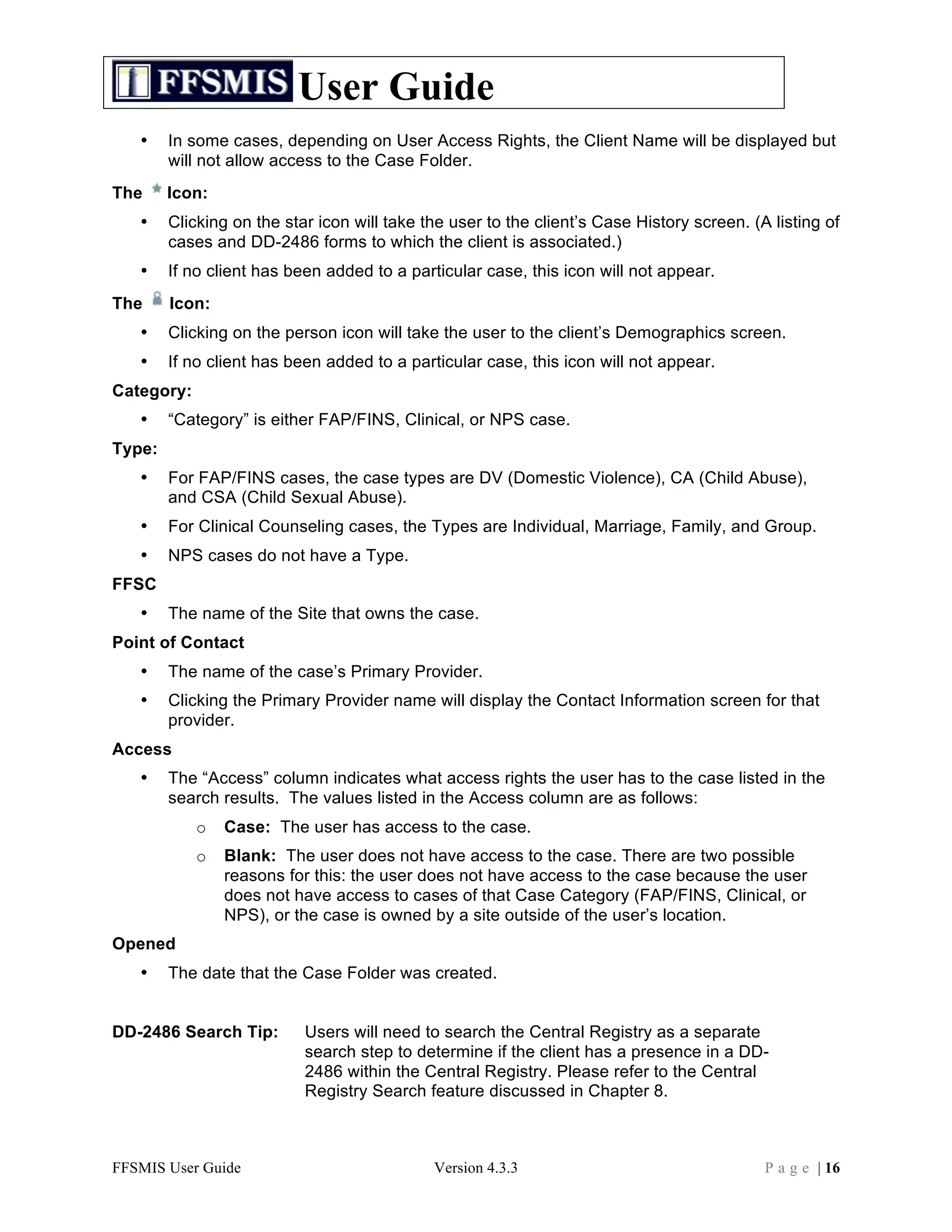 User Guide
   •    In some cases, depending on User Access Rights, the Client Name will be displayed but
        will not allow access to the Case Folder.
The     Icon:
   •    Clicking on the star icon will take the user to the client’s Case History screen. (A listing of
        cases and DD-2486 forms to which the client is associated.)
   •    If no client has been added to a particular case, this icon will not appear.
The     Icon:
   •    Clicking on the person icon will take the user to the client’s Demographics screen.
   •    If no client has been added to a particular case, this icon will not appear.
Category:
   •    “Category” is either FAP/FINS, Clinical, or NPS case.
Type:
   •    For FAP/FINS cases, the case types are DV (Domestic Violence), CA (Child Abuse),
        and CSA (Child Sexual Abuse).
   •    For Clinical Counseling cases, the Types are Individual, Marriage, Family, and Group.
   •    NPS cases do not have a Type.
FFSC
   •    The name of the Site that owns the case.
Point of Contact
   •    The name of the case’s Primary Provider.
   •    Clicking the Primary Provider name will display the Contact Information screen for that
        provider.
Access
   •    The “Access” column indicates what access rights the user has to the case listed in the
        search results. The values listed in the Access column are as follows:
            o   Case: The user has access to the case.
            o   Blank: The user does not have access to the case. There are two possible
                reasons for this: the user does not have access to the case because the user
                does not have access to cases of that Case Category (FAP/FINS, Clinical, or
                NPS), or the case is owned by a site outside of the user’s location.
Opened
   •    The date that the Case Folder was created.


DD-2486 Search Tip:        Users will need to search the Central Registry as a separate
                           search step to determine if the client has a presence in a DD-
                           2486 within the Central Registry. Please refer to the Central
                           Registry Search feature discussed in Chapter 8.



FFSMIS User Guide                            Version 4.3.3                                  P a g e | 16
 