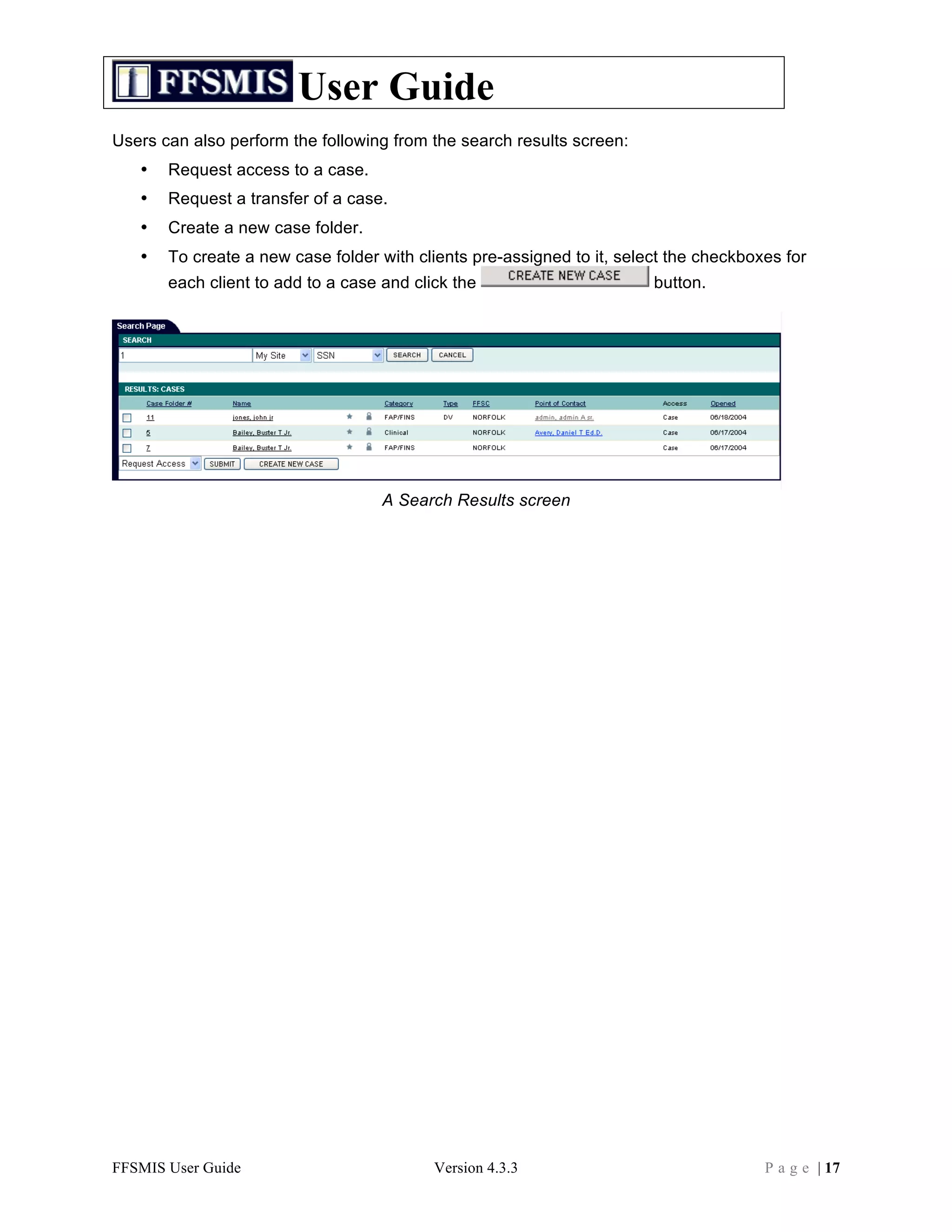 User Guide
Users can also perform the following from the search results screen:
   •   Request access to a case.
   •   Request a transfer of a case.
   •   Create a new case folder.
   •   To create a new case folder with clients pre-assigned to it, select the checkboxes for
       each client to add to a case and click the                       button.




                                    A Search Results screen




FFSMIS User Guide                          Version 4.3.3                               P a g e | 17
 