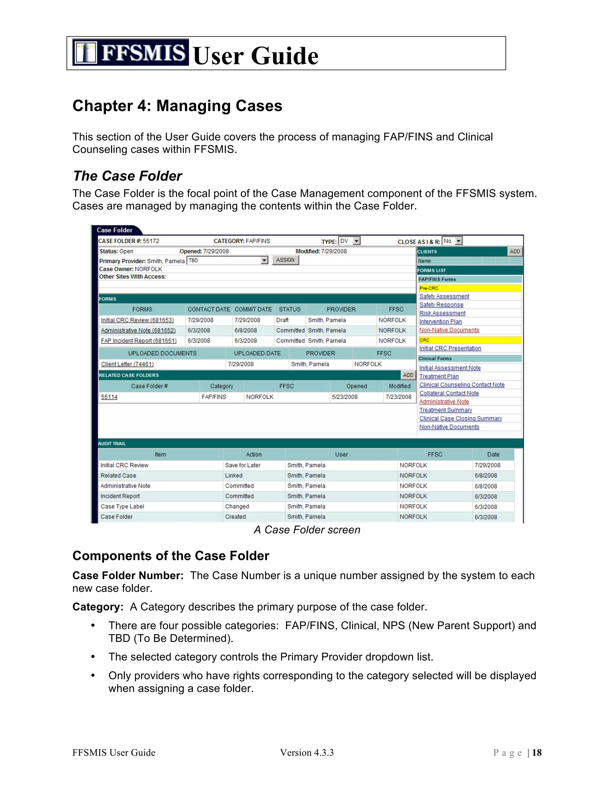 User Guide
Chapter 4: Managing Cases
This section of the User Guide covers the process of managing FAP/FINS and Clinical
Counseling cases within FFSMIS.

The Case Folder
The Case Folder is the focal point of the Case Management component of the FFSMIS system.
Cases are managed by managing the contents within the Case Folder.




                                    A Case Folder screen

Components of the Case Folder
Case Folder Number: The Case Number is a unique number assigned by the system to each
new case folder.
Category: A Category describes the primary purpose of the case folder.
   •   There are four possible categories: FAP/FINS, Clinical, NPS (New Parent Support) and
       TBD (To Be Determined).
   •   The selected category controls the Primary Provider dropdown list.
   •   Only providers who have rights corresponding to the category selected will be displayed
       when assigning a case folder.




FFSMIS User Guide                        Version 4.3.3                                P a g e | 18
 