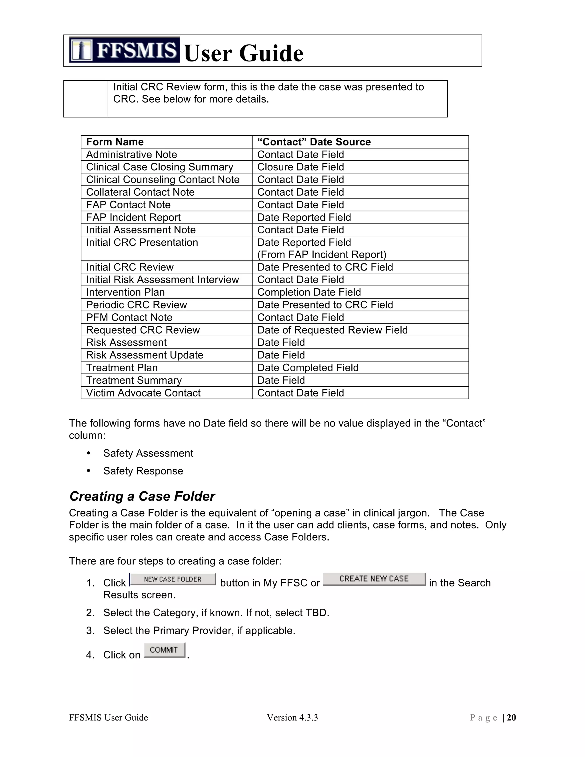 User Guide
         Initial CRC Review form, this is the date the case was presented to
         CRC. See below for more details.



   Form Name                             “Contact” Date Source
   Administrative Note                   Contact Date Field
   Clinical Case Closing Summary         Closure Date Field
   Clinical Counseling Contact Note      Contact Date Field
   Collateral Contact Note               Contact Date Field
   FAP Contact Note                      Contact Date Field
   FAP Incident Report                   Date Reported Field
   Initial Assessment Note               Contact Date Field
   Initial CRC Presentation              Date Reported Field
                                         (From FAP Incident Report)
   Initial CRC Review                    Date Presented to CRC Field
   Initial Risk Assessment Interview     Contact Date Field
   Intervention Plan                     Completion Date Field
   Periodic CRC Review                   Date Presented to CRC Field
   PFM Contact Note                      Contact Date Field
   Requested CRC Review                  Date of Requested Review Field
   Risk Assessment                       Date Field
   Risk Assessment Update                Date Field
   Treatment Plan                        Date Completed Field
   Treatment Summary                     Date Field
   Victim Advocate Contact               Contact Date Field

The following forms have no Date field so there will be no value displayed in the “Contact”
column:
   •   Safety Assessment
   •   Safety Response

Creating a Case Folder
Creating a Case Folder is the equivalent of “opening a case” in clinical jargon. The Case
Folder is the main folder of a case. In it the user can add clients, case forms, and notes. Only
specific user roles can create and access Case Folders.

There are four steps to creating a case folder:

   1. Click                      button in My FFSC or                          in the Search
      Results screen.
   2. Select the Category, if known. If not, select TBD.
   3. Select the Primary Provider, if applicable.

   4. Click on            .




FFSMIS User Guide                          Version 4.3.3                               P a g e | 20
 
