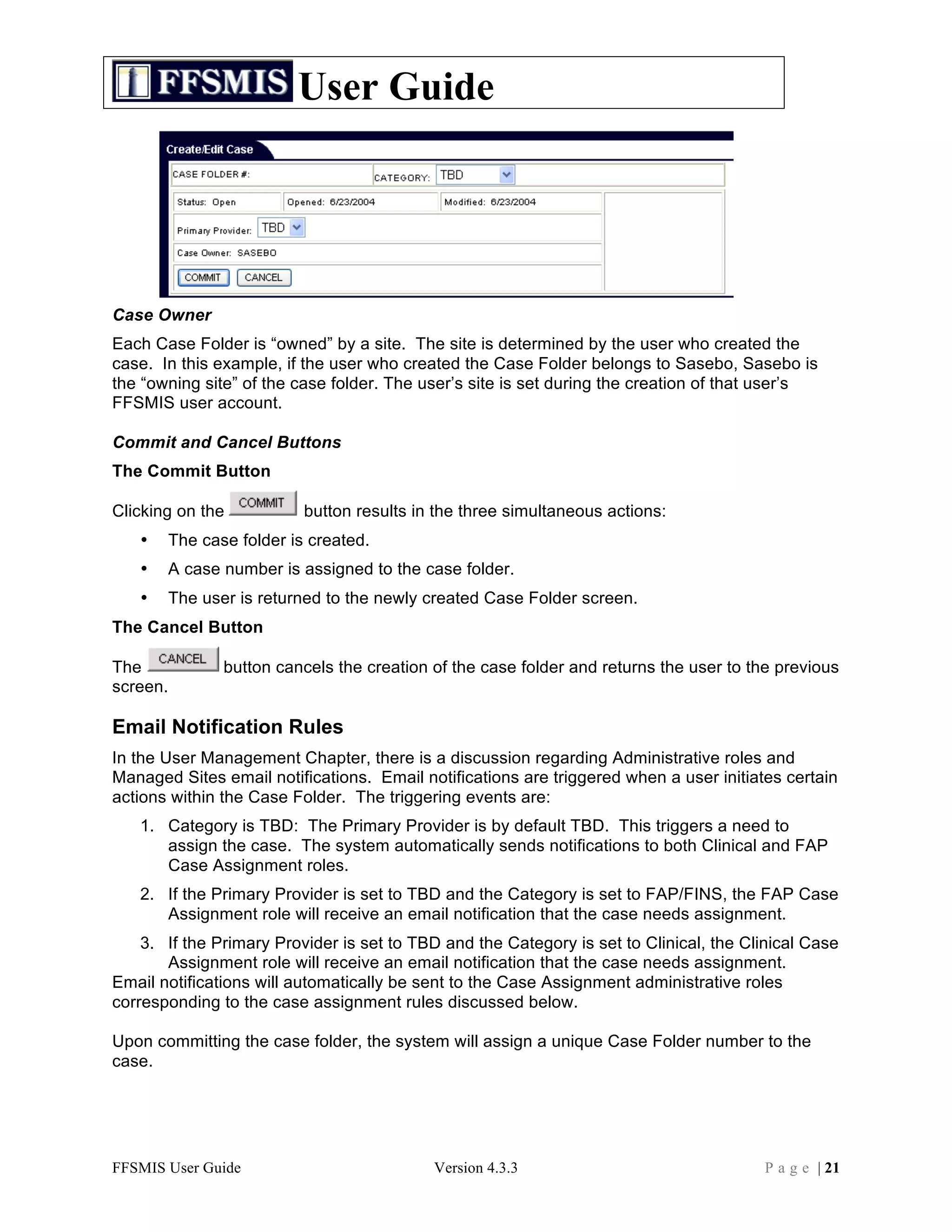 User Guide




Case Owner
Each Case Folder is “owned” by a site. The site is determined by the user who created the
case. In this example, if the user who created the Case Folder belongs to Sasebo, Sasebo is
the “owning site” of the case folder. The user’s site is set during the creation of that user’s
FFSMIS user account.

Commit and Cancel Buttons
The Commit Button

Clicking on the           button results in the three simultaneous actions:
   •   The case folder is created.
   •   A case number is assigned to the case folder.
   •   The user is returned to the newly created Case Folder screen.
The Cancel Button

The            button cancels the creation of the case folder and returns the user to the previous
screen.

Email Notification Rules
In the User Management Chapter, there is a discussion regarding Administrative roles and
Managed Sites email notifications. Email notifications are triggered when a user initiates certain
actions within the Case Folder. The triggering events are:
   1. Category is TBD: The Primary Provider is by default TBD. This triggers a need to
      assign the case. The system automatically sends notifications to both Clinical and FAP
      Case Assignment roles.
   2. If the Primary Provider is set to TBD and the Category is set to FAP/FINS, the FAP Case
      Assignment role will receive an email notification that the case needs assignment.
    3. If the Primary Provider is set to TBD and the Category is set to Clinical, the Clinical Case
       Assignment role will receive an email notification that the case needs assignment.
Email notifications will automatically be sent to the Case Assignment administrative roles
corresponding to the case assignment rules discussed below.

Upon committing the case folder, the system will assign a unique Case Folder number to the
case.




FFSMIS User Guide                          Version 4.3.3                                P a g e | 21
 