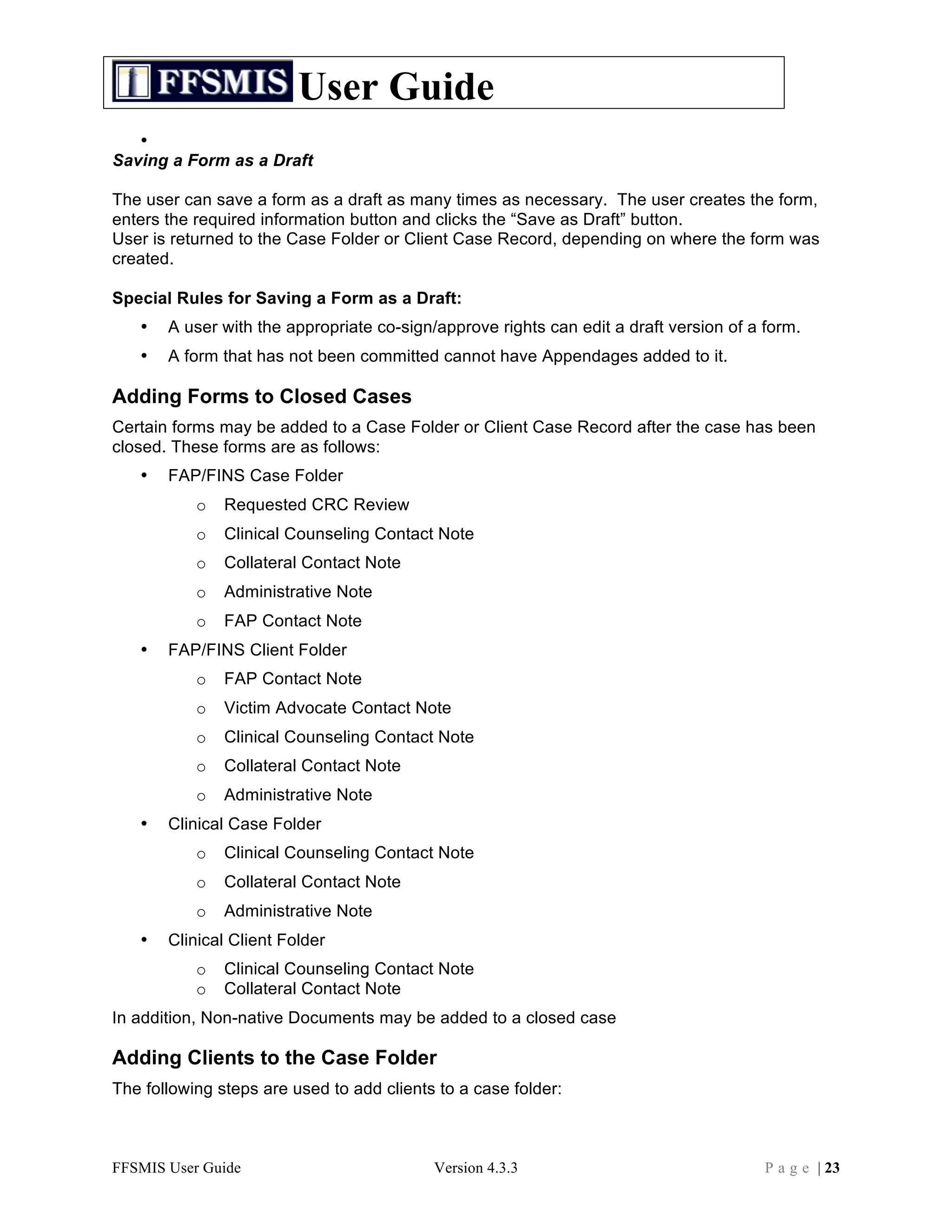 User Guide
   •
Saving a Form as a Draft

The user can save a form as a draft as many times as necessary. The user creates the form,
enters the required information button and clicks the “Save as Draft” button.
User is returned to the Case Folder or Client Case Record, depending on where the form was
created.

Special Rules for Saving a Form as a Draft:
   •   A user with the appropriate co-sign/approve rights can edit a draft version of a form.
   •   A form that has not been committed cannot have Appendages added to it.

Adding Forms to Closed Cases
Certain forms may be added to a Case Folder or Client Case Record after the case has been
closed. These forms are as follows:
   •   FAP/FINS Case Folder
           o   Requested CRC Review
           o   Clinical Counseling Contact Note
           o   Collateral Contact Note
           o   Administrative Note
           o   FAP Contact Note
   •   FAP/FINS Client Folder
           o   FAP Contact Note
           o   Victim Advocate Contact Note
           o   Clinical Counseling Contact Note
           o   Collateral Contact Note
           o   Administrative Note
   •   Clinical Case Folder
           o   Clinical Counseling Contact Note
           o   Collateral Contact Note
           o   Administrative Note
   •   Clinical Client Folder
           o   Clinical Counseling Contact Note
           o   Collateral Contact Note
In addition, Non-native Documents may be added to a closed case

Adding Clients to the Case Folder
The following steps are used to add clients to a case folder:



FFSMIS User Guide                          Version 4.3.3                                P a g e | 23
 