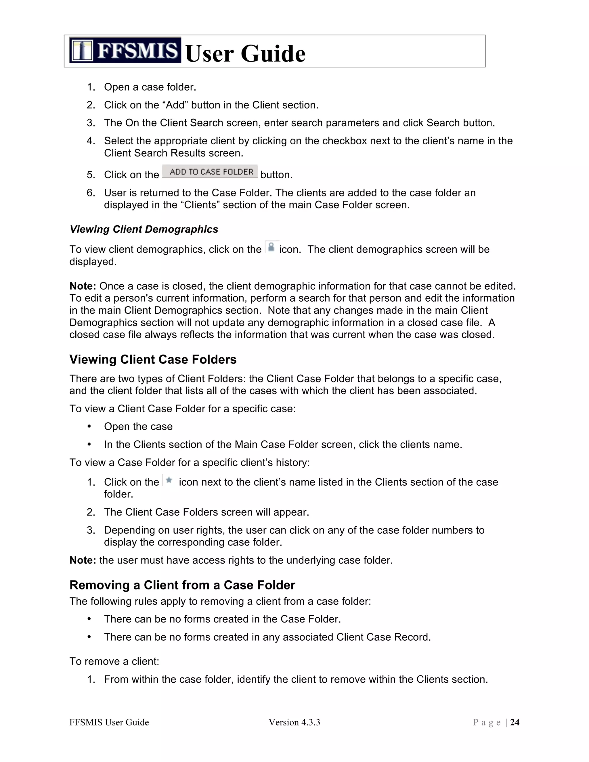 User Guide
   1. Open a case folder.
   2. Click on the “Add” button in the Client section.
   3. The On the Client Search screen, enter search parameters and click Search button.
   4. Select the appropriate client by clicking on the checkbox next to the client’s name in the
      Client Search Results screen.

   5. Click on the                        button.
   6. User is returned to the Case Folder. The clients are added to the case folder an
      displayed in the “Clients” section of the main Case Folder screen.

Viewing Client Demographics
To view client demographics, click on the      icon. The client demographics screen will be
displayed.

Note: Once a case is closed, the client demographic information for that case cannot be edited.
To edit a person's current information, perform a search for that person and edit the information
in the main Client Demographics section. Note that any changes made in the main Client
Demographics section will not update any demographic information in a closed case file. A
closed case file always reflects the information that was current when the case was closed.

Viewing Client Case Folders
There are two types of Client Folders: the Client Case Folder that belongs to a specific case,
and the client folder that lists all of the cases with which the client has been associated.
To view a Client Case Folder for a specific case:
   •   Open the case
   •   In the Clients section of the Main Case Folder screen, click the clients name.
To view a Case Folder for a specific client’s history:
   1. Click on the      icon next to the client’s name listed in the Clients section of the case
      folder.
   2. The Client Case Folders screen will appear.
   3. Depending on user rights, the user can click on any of the case folder numbers to
      display the corresponding case folder.
Note: the user must have access rights to the underlying case folder.

Removing a Client from a Case Folder
The following rules apply to removing a client from a case folder:
   •   There can be no forms created in the Case Folder.
   •   There can be no forms created in any associated Client Case Record.

To remove a client:
   1. From within the case folder, identify the client to remove within the Clients section.



FFSMIS User Guide                           Version 4.3.3                                 P a g e | 24
 