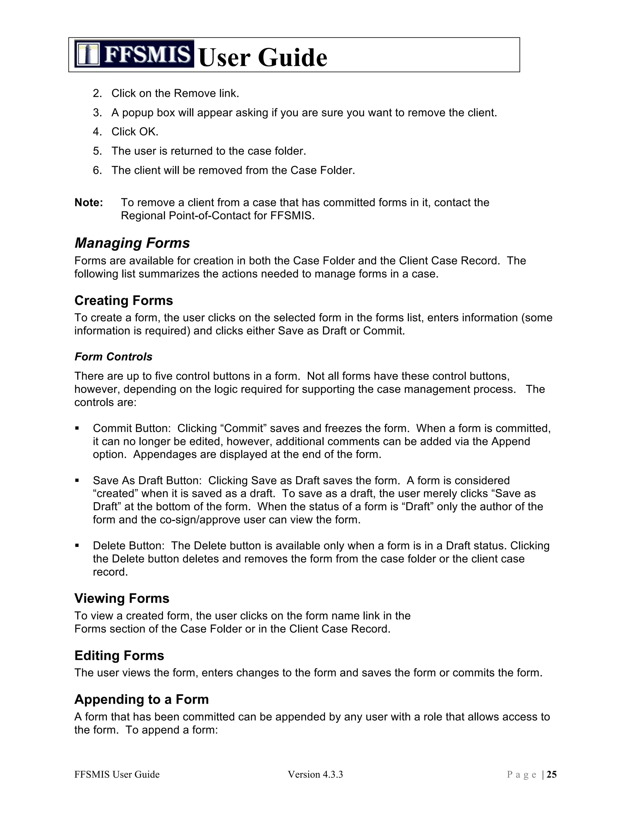 User Guide
    2. Click on the Remove link.
    3. A popup box will appear asking if you are sure you want to remove the client.
    4. Click OK.
    5. The user is returned to the case folder.
    6. The client will be removed from the Case Folder.

Note:    To remove a client from a case that has committed forms in it, contact the
         Regional Point-of-Contact for FFSMIS.

Managing Forms
Forms are available for creation in both the Case Folder and the Client Case Record. The
following list summarizes the actions needed to manage forms in a case.

Creating Forms
To create a form, the user clicks on the selected form in the forms list, enters information (some
information is required) and clicks either Save as Draft or Commit.

Form Controls
There are up to five control buttons in a form. Not all forms have these control buttons,
however, depending on the logic required for supporting the case management process. The
controls are:

   Commit Button: Clicking “Commit” saves and freezes the form. When a form is committed,
    it can no longer be edited, however, additional comments can be added via the Append
    option. Appendages are displayed at the end of the form.

   Save As Draft Button: Clicking Save as Draft saves the form. A form is considered
    “created” when it is saved as a draft. To save as a draft, the user merely clicks “Save as
    Draft” at the bottom of the form. When the status of a form is “Draft” only the author of the
    form and the co-sign/approve user can view the form.

   Delete Button: The Delete button is available only when a form is in a Draft status. Clicking
    the Delete button deletes and removes the form from the case folder or the client case
    record.

Viewing Forms
To view a created form, the user clicks on the form name link in the
Forms section of the Case Folder or in the Client Case Record.

Editing Forms
The user views the form, enters changes to the form and saves the form or commits the form.

Appending to a Form
A form that has been committed can be appended by any user with a role that allows access to
the form. To append a form:


FFSMIS User Guide                           Version 4.3.3                                P a g e | 25
 