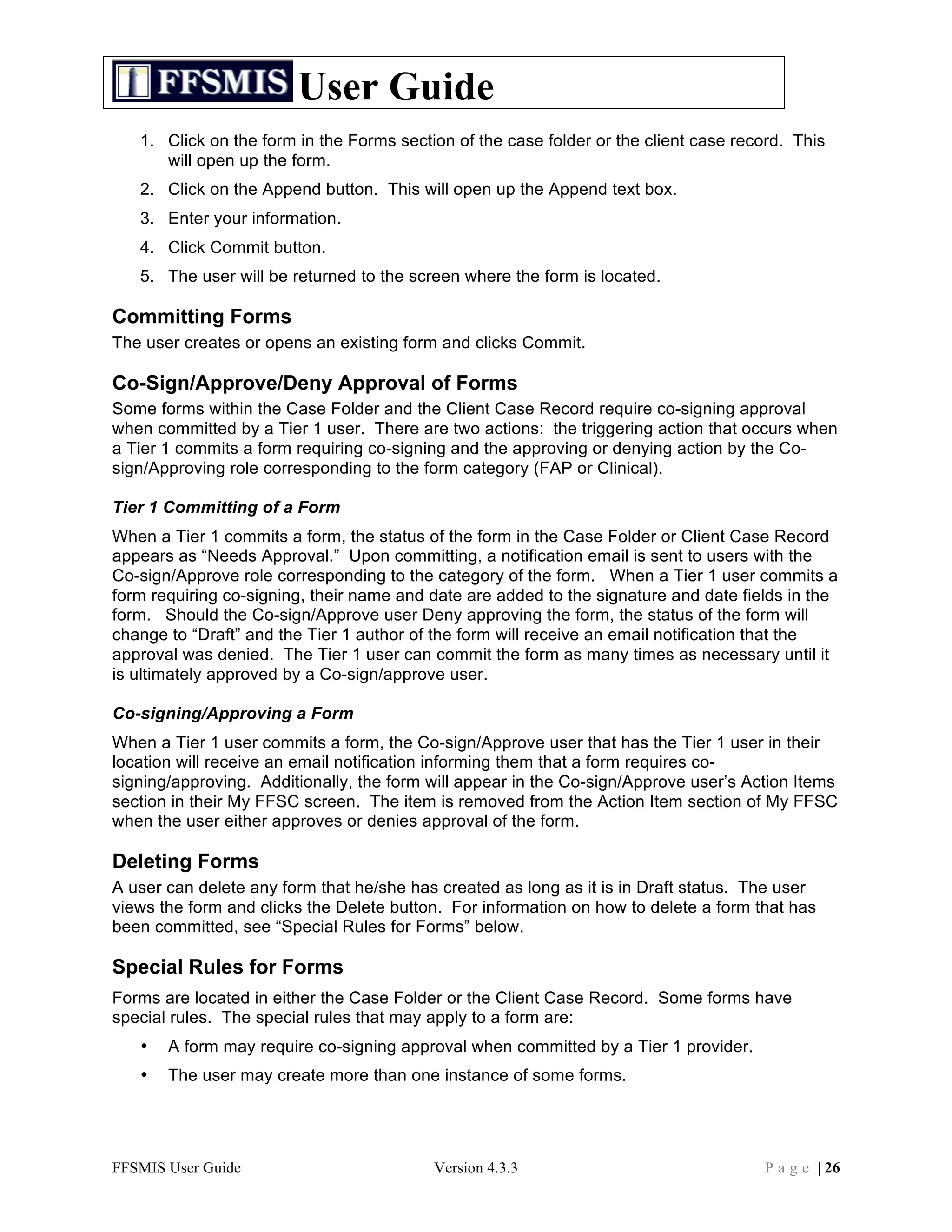 User Guide
   1. Click on the form in the Forms section of the case folder or the client case record. This
      will open up the form.
   2. Click on the Append button. This will open up the Append text box.
   3. Enter your information.
   4. Click Commit button.
   5. The user will be returned to the screen where the form is located.

Committing Forms
The user creates or opens an existing form and clicks Commit.

Co-Sign/Approve/Deny Approval of Forms
Some forms within the Case Folder and the Client Case Record require co-signing approval
when committed by a Tier 1 user. There are two actions: the triggering action that occurs when
a Tier 1 commits a form requiring co-signing and the approving or denying action by the Co-
sign/Approving role corresponding to the form category (FAP or Clinical).

Tier 1 Committing of a Form
When a Tier 1 commits a form, the status of the form in the Case Folder or Client Case Record
appears as “Needs Approval.” Upon committing, a notification email is sent to users with the
Co-sign/Approve role corresponding to the category of the form. When a Tier 1 user commits a
form requiring co-signing, their name and date are added to the signature and date fields in the
form. Should the Co-sign/Approve user Deny approving the form, the status of the form will
change to “Draft” and the Tier 1 author of the form will receive an email notification that the
approval was denied. The Tier 1 user can commit the form as many times as necessary until it
is ultimately approved by a Co-sign/approve user.

Co-signing/Approving a Form
When a Tier 1 user commits a form, the Co-sign/Approve user that has the Tier 1 user in their
location will receive an email notification informing them that a form requires co-
signing/approving. Additionally, the form will appear in the Co-sign/Approve user’s Action Items
section in their My FFSC screen. The item is removed from the Action Item section of My FFSC
when the user either approves or denies approval of the form.

Deleting Forms
A user can delete any form that he/she has created as long as it is in Draft status. The user
views the form and clicks the Delete button. For information on how to delete a form that has
been committed, see “Special Rules for Forms” below.

Special Rules for Forms
Forms are located in either the Case Folder or the Client Case Record. Some forms have
special rules. The special rules that may apply to a form are:
   •   A form may require co-signing approval when committed by a Tier 1 provider.
   •   The user may create more than one instance of some forms.




FFSMIS User Guide                         Version 4.3.3                               P a g e | 26
 