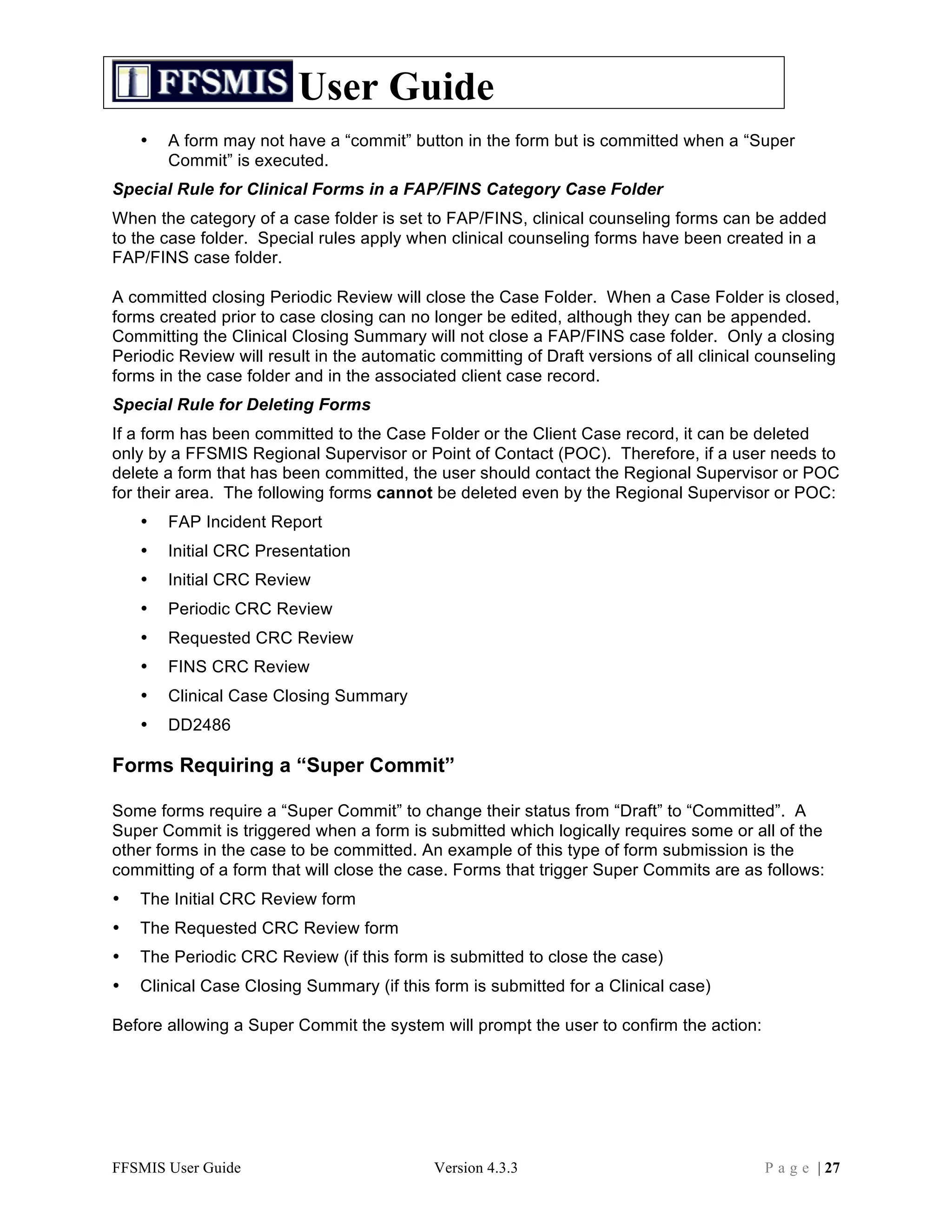 User Guide
    •   A form may not have a “commit” button in the form but is committed when a “Super
        Commit” is executed.
Special Rule for Clinical Forms in a FAP/FINS Category Case Folder
When the category of a case folder is set to FAP/FINS, clinical counseling forms can be added
to the case folder. Special rules apply when clinical counseling forms have been created in a
FAP/FINS case folder.

A committed closing Periodic Review will close the Case Folder. When a Case Folder is closed,
forms created prior to case closing can no longer be edited, although they can be appended.
Committing the Clinical Closing Summary will not close a FAP/FINS case folder. Only a closing
Periodic Review will result in the automatic committing of Draft versions of all clinical counseling
forms in the case folder and in the associated client case record.
Special Rule for Deleting Forms
If a form has been committed to the Case Folder or the Client Case record, it can be deleted
only by a FFSMIS Regional Supervisor or Point of Contact (POC). Therefore, if a user needs to
delete a form that has been committed, the user should contact the Regional Supervisor or POC
for their area. The following forms cannot be deleted even by the Regional Supervisor or POC:
    •   FAP Incident Report
    •   Initial CRC Presentation
    •   Initial CRC Review
    •   Periodic CRC Review
    •   Requested CRC Review
    •   FINS CRC Review
    •   Clinical Case Closing Summary
    •   DD2486

Forms Requiring a “Super Commit”

Some forms require a “Super Commit” to change their status from “Draft” to “Committed”. A
Super Commit is triggered when a form is submitted which logically requires some or all of the
other forms in the case to be committed. An example of this type of form submission is the
committing of a form that will close the case. Forms that trigger Super Commits are as follows:
•   The Initial CRC Review form
•   The Requested CRC Review form
•   The Periodic CRC Review (if this form is submitted to close the case)
•   Clinical Case Closing Summary (if this form is submitted for a Clinical case)

Before allowing a Super Commit the system will prompt the user to confirm the action:




FFSMIS User Guide                           Version 4.3.3                                P a g e | 27
 